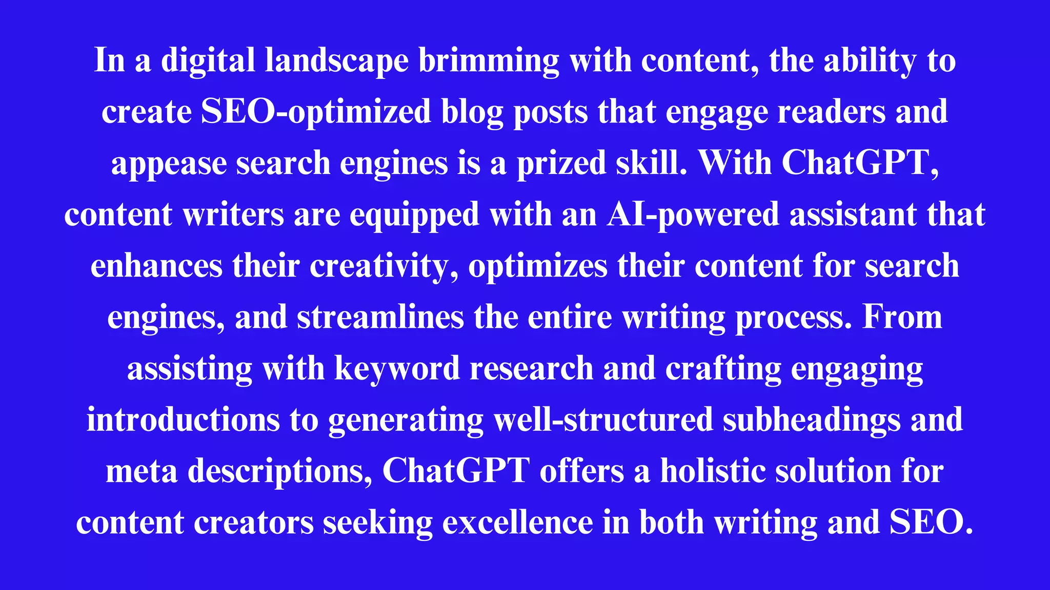 In a digital landscape brimming with content, the ability to
create SEO-optimized blog posts that engage readers and
appease search engines is a prized skill. With ChatGPT,
content writers are equipped with an AI-powered assistant that
enhances their creativity, optimizes their content for search
engines, and streamlines the entire writing process. From
assisting with keyword research and crafting engaging
introductions to generating well-structured subheadings and
meta descriptions, ChatGPT offers a holistic solution for
content creators seeking excellence in both writing and SEO.
 