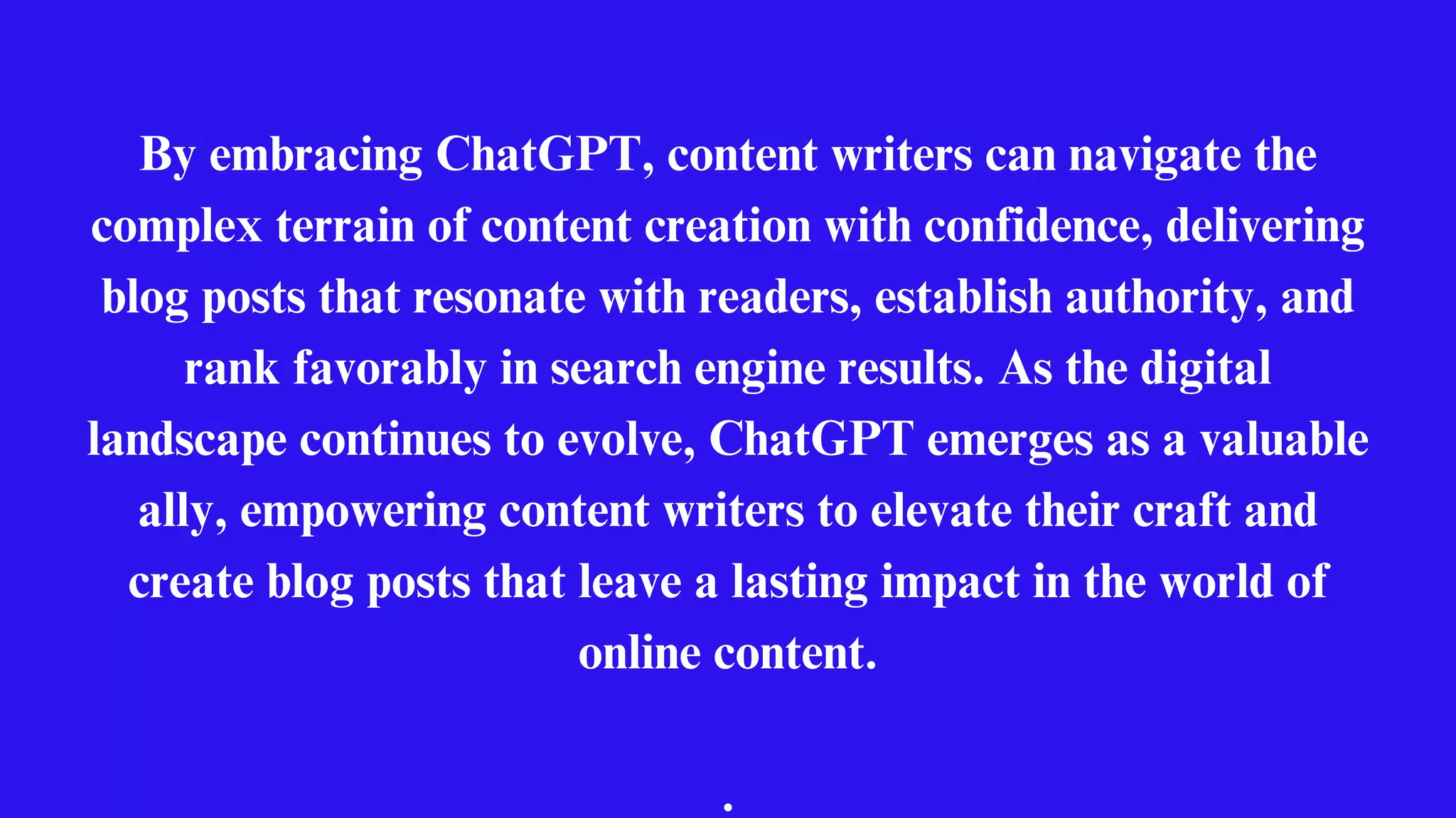 By embracing ChatGPT, content writers can navigate the
complex terrain of content creation with confidence, delivering
blog posts that resonate with readers, establish authority, and
rank favorably in search engine results. As the digital
landscape continues to evolve, ChatGPT emerges as a valuable
ally, empowering content writers to elevate their craft and
create blog posts that leave a lasting impact in the world of
online content.
.
 
