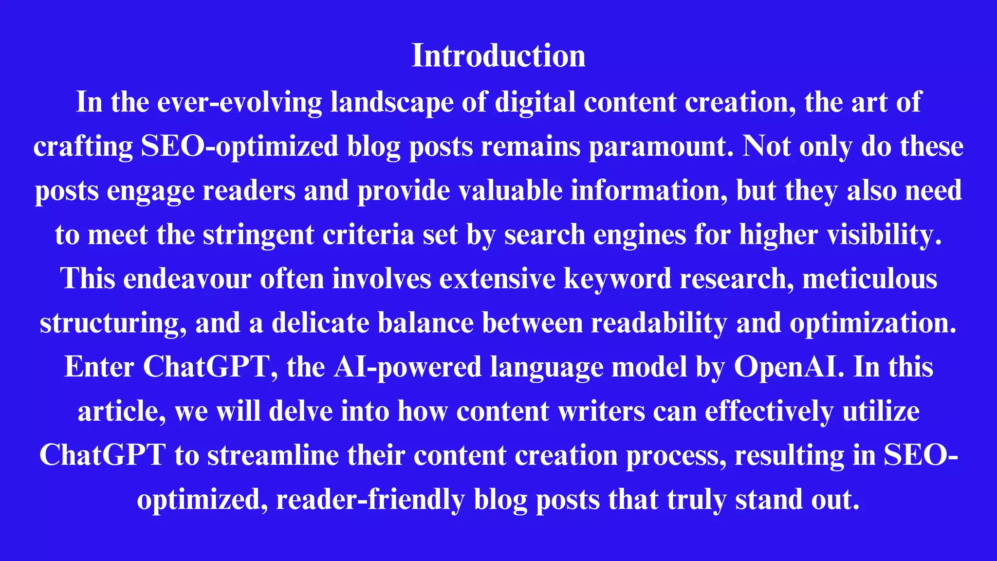Introduction
In the ever-evolving landscape of digital content creation, the art of
crafting SEO-optimized blog posts remains paramount. Not only do these
posts engage readers and provide valuable information, but they also need
to meet the stringent criteria set by search engines for higher visibility.
This endeavour often involves extensive keyword research, meticulous
structuring, and a delicate balance between readability and optimization.
Enter ChatGPT, the AI-powered language model by OpenAI. In this
article, we will delve into how content writers can effectively utilize
ChatGPT to streamline their content creation process, resulting in SEO-
optimized, reader-friendly blog posts that truly stand out.
 