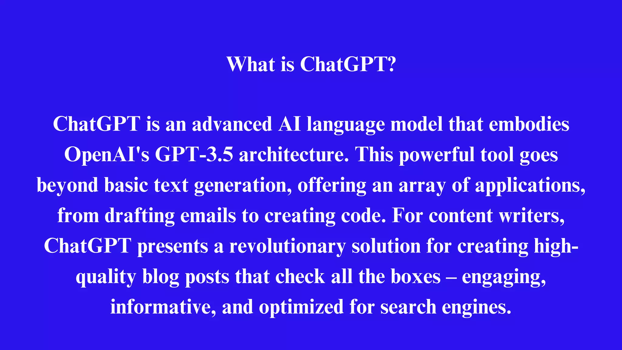What is ChatGPT?
ChatGPT is an advanced AI language model that embodies
OpenAI's GPT-3.5 architecture. This powerful tool goes
beyond basic text generation, offering an array of applications,
from drafting emails to creating code. For content writers,
ChatGPT presents a revolutionary solution for creating high-
quality blog posts that check all the boxes – engaging,
informative, and optimized for search engines.
 