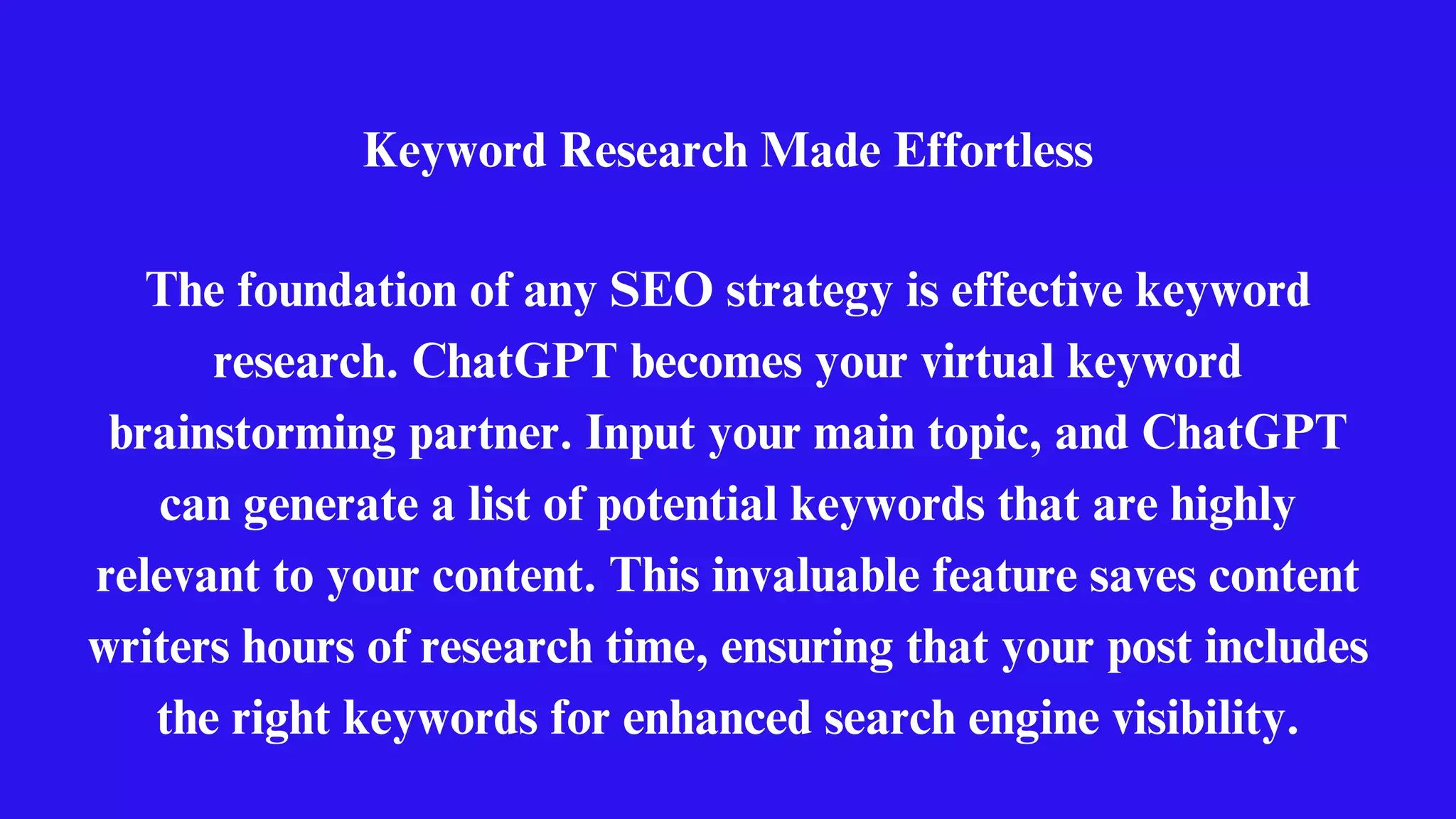 Keyword Research Made Effortless
The foundation of any SEO strategy is effective keyword
research. ChatGPT becomes your virtual keyword
brainstorming partner. Input your main topic, and ChatGPT
can generate a list of potential keywords that are highly
relevant to your content. This invaluable feature saves content
writers hours of research time, ensuring that your post includes
the right keywords for enhanced search engine visibility.
 