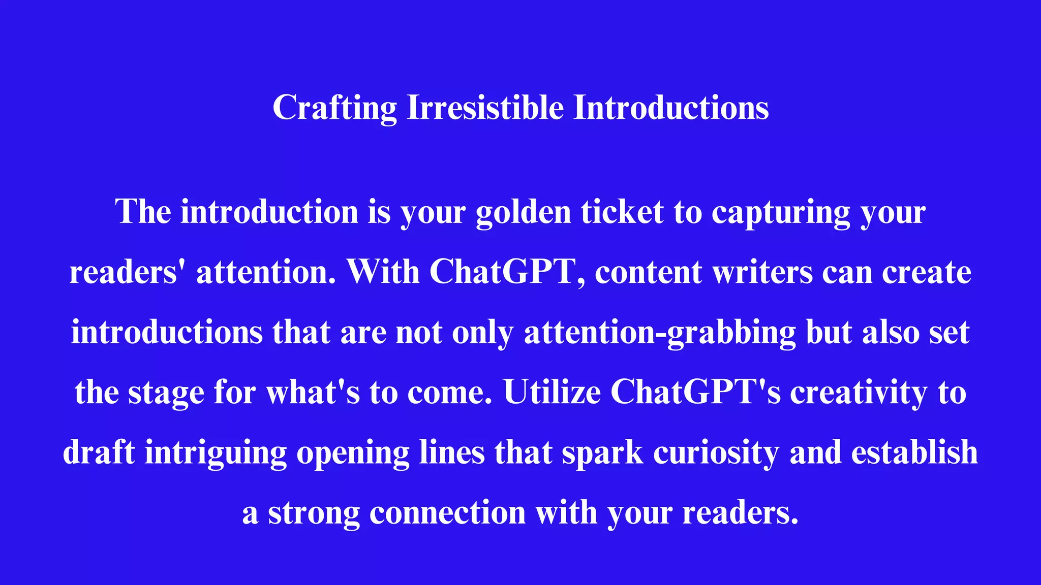 Crafting Irresistible Introductions
The introduction is your golden ticket to capturing your
readers' attention. With ChatGPT, content writers can create
introductions that are not only attention-grabbing but also set
the stage for what's to come. Utilize ChatGPT's creativity to
draft intriguing opening lines that spark curiosity and establish
a strong connection with your readers.
 
