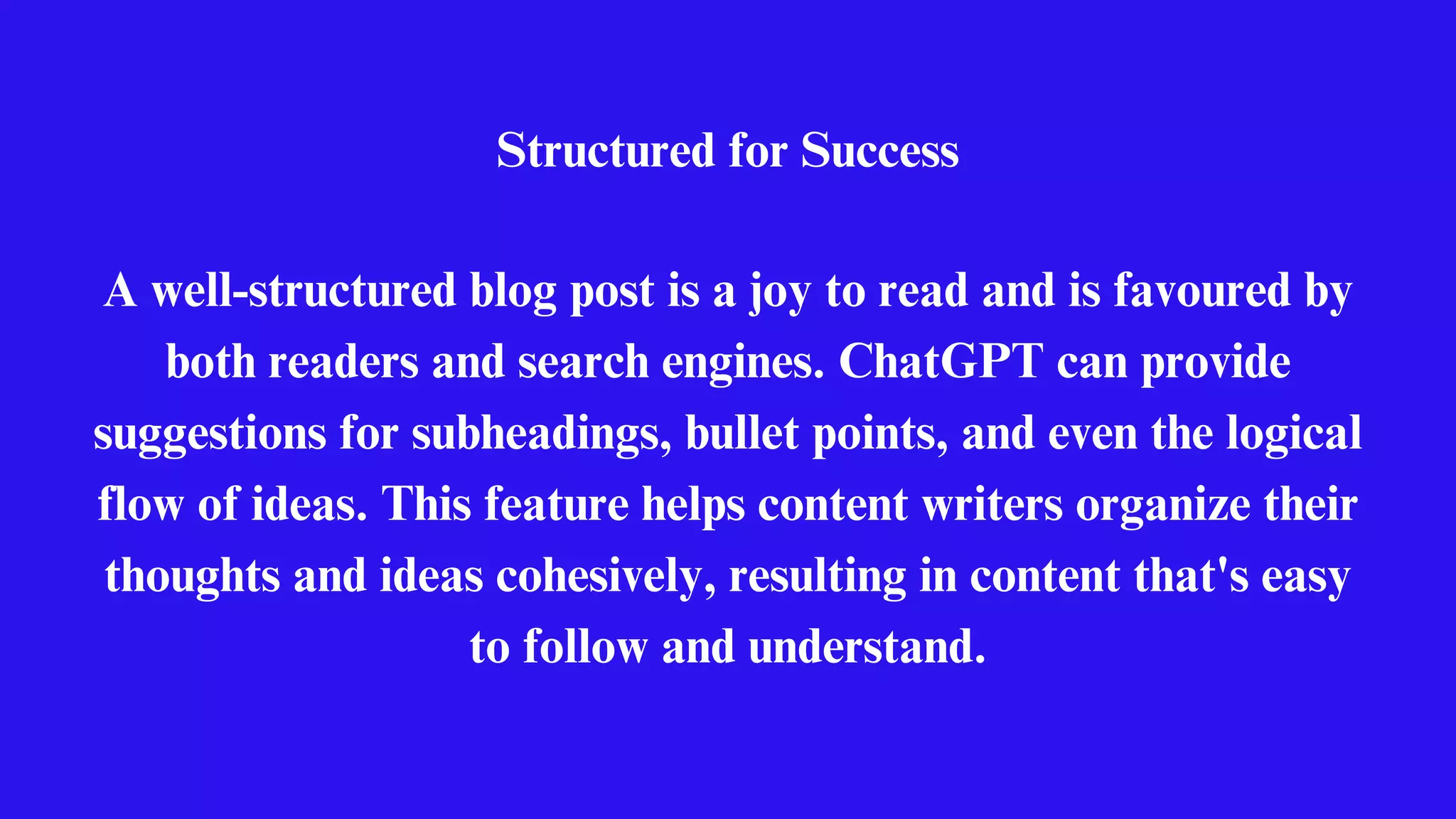 Structured for Success
A well-structured blog post is a joy to read and is favoured by
both readers and search engines. ChatGPT can provide
suggestions for subheadings, bullet points, and even the logical
flow of ideas. This feature helps content writers organize their
thoughts and ideas cohesively, resulting in content that's easy
to follow and understand.
 