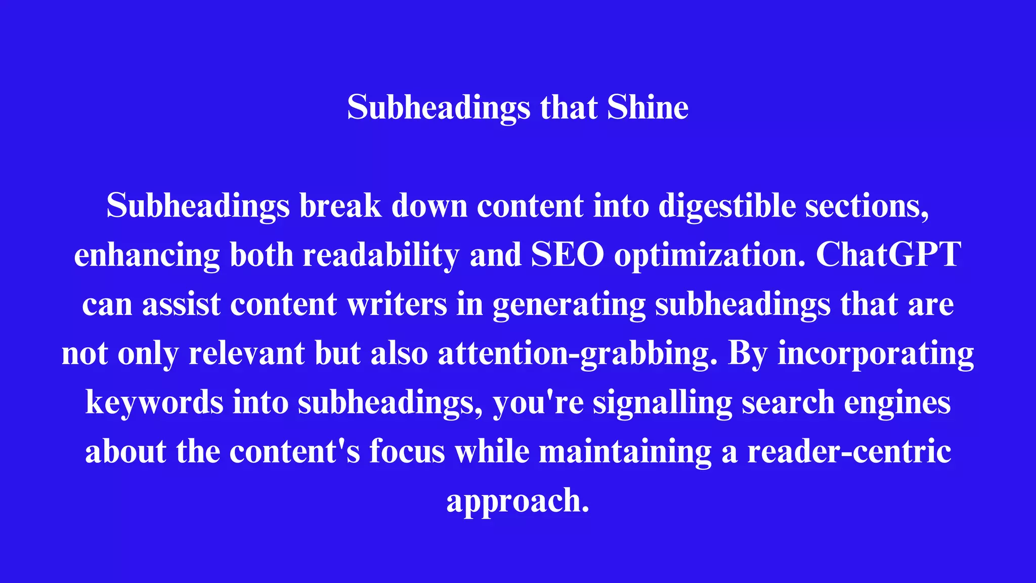 Subheadings that Shine
Subheadings break down content into digestible sections,
enhancing both readability and SEO optimization. ChatGPT
can assist content writers in generating subheadings that are
not only relevant but also attention-grabbing. By incorporating
keywords into subheadings, you're signalling search engines
about the content's focus while maintaining a reader-centric
approach.
 