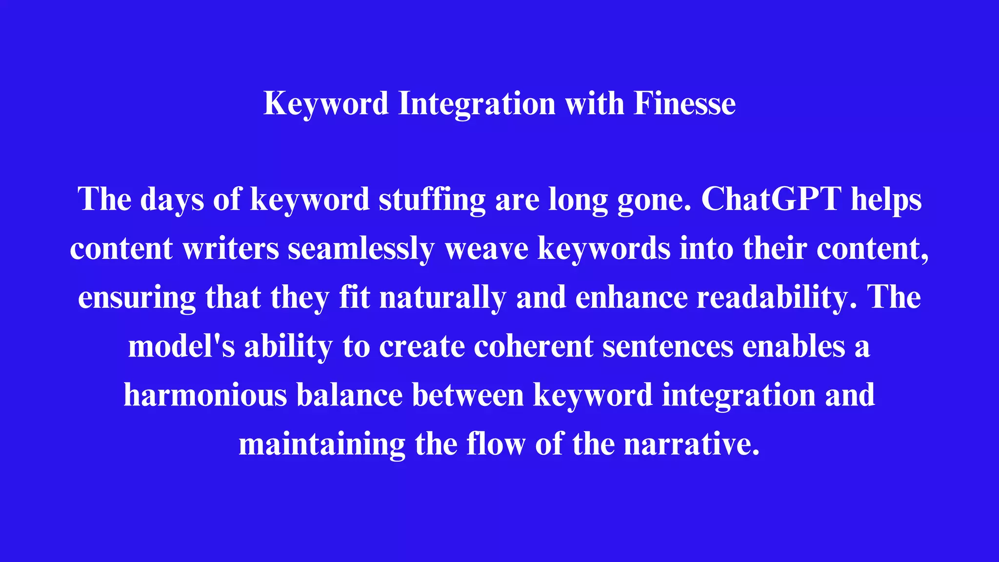 Keyword Integration with Finesse
The days of keyword stuffing are long gone. ChatGPT helps
content writers seamlessly weave keywords into their content,
ensuring that they fit naturally and enhance readability. The
model's ability to create coherent sentences enables a
harmonious balance between keyword integration and
maintaining the flow of the narrative.
 