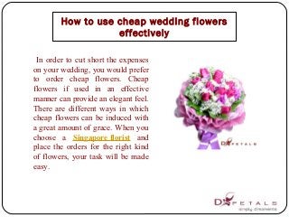 In order to cut short the expenses
on your wedding, you would prefer
to order cheap flowers. Cheap
flowers if used in an effective
manner can provide an elegant feel.
There are different ways in which
cheap flowers can be induced with
a great amount of grace. When you
choose a Singapore florist and
place the orders for the right kind
of flowers, your task will be made
easy.
How to use cheap wedding flowers
effectively
 