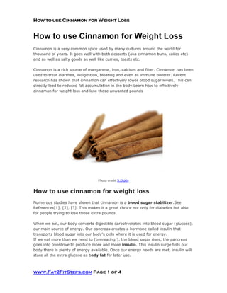How to use Cinnamon for Weight Loss
How to use Cinnamon for Weight Loss
Cinnamon is a very common spice used by many cultures around the world for
thousand of years. It goes well with both desserts (aka cinnamon buns, cakes etc)
and as well as salty goods as well like curries, toasts etc.
Cinnamon is a rich source of manganese, iron, calcium and fiber. Cinnamon has been
used to treat diarrhea, indigestion, bloating and even as immune booster. Recent
research has shown that cinnamon can effectively lower blood sugar levels. This can
directly lead to reduced fat accumulation in the body.Learn how to effectively
cinnamon for weight loss and lose those unwanted pounds
Photo credit S.Diddy
How to use cinnamon for weight loss
Numerous studies have shown that cinnamon is a blood sugar stabilizer.See
References[1], [2], [3]. This makes it a great choice not only for diabetics but also
for people trying to lose those extra pounds.
When we eat, our body converts digestible carbohydrates into blood sugar (glucose),
our main source of energy. Our pancreas creates a hormone called insulin that
transports blood sugar into our body's cells where it is used for energy.
If we eat more than we need to (overeating!), the blood sugar rises, the pancreas
goes into overdrive to produce more and more insulin. This insulin surge tells our
body there is plenty of energy available. Once our energy needs are met, insulin will
store all the extra glucose as body fat for later use.
www.Fat2FitSteps.com Page 1 of 4
 