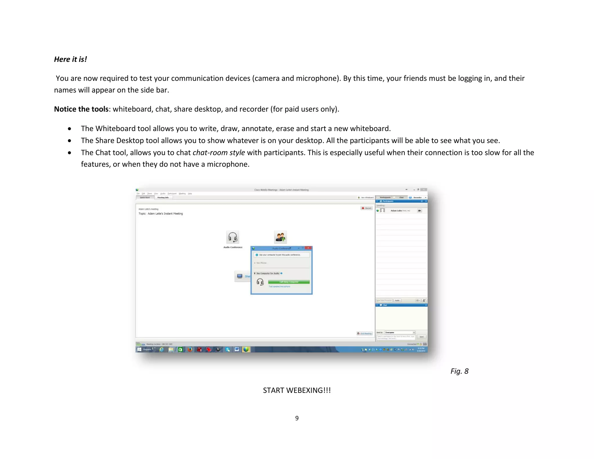 9
Here it is!
You are now required to test your communication devices (camera and microphone). By this time, your friends must be logging in, and their
names will appear on the side bar.
Notice the tools: whiteboard, chat, share desktop, and recorder (for paid users only).
 The Whiteboard tool allows you to write, draw, annotate, erase and start a new whiteboard.
 The Share Desktop tool allows you to show whatever is on your desktop. All the participants will be able to see what you see.
 The Chat tool, allows you to chat chat-room style with participants. This is especially useful when their connection is too slow for all the
features, or when they do not have a microphone.
Fig. 8
START WEBEXING!!!
 