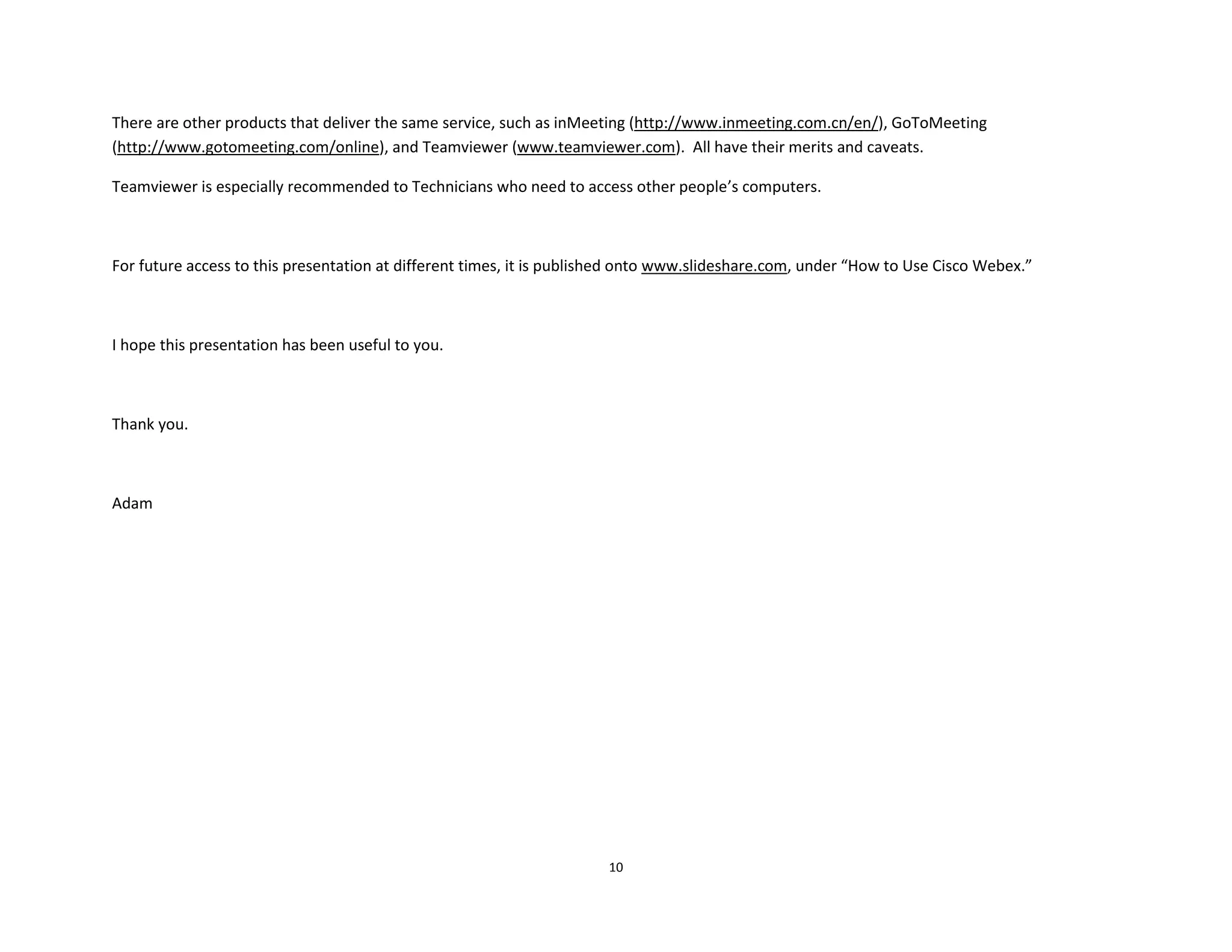 10
There are other products that deliver the same service, such as inMeeting (http://www.inmeeting.com.cn/en/), GoToMeeting
(http://www.gotomeeting.com/online), and Teamviewer (www.teamviewer.com). All have their merits and caveats.
Teamviewer is especially recommended to Technicians who need to access other people’s computers.
For future access to this presentation at different times, it is published onto www.slideshare.com, under “How to Use Cisco Webex.”
I hope this presentation has been useful to you.
Thank you.
Adam
 