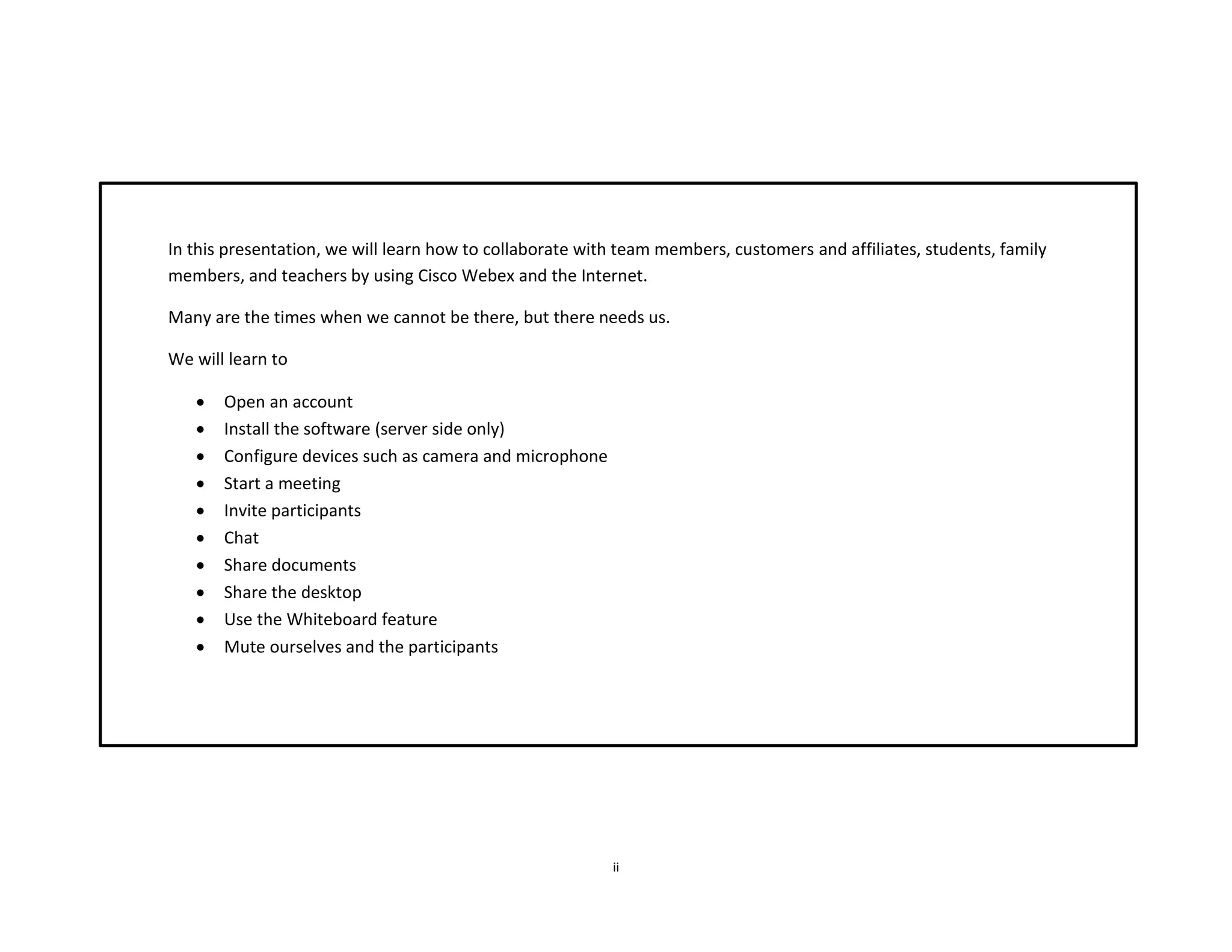ii
In this presentation, we will learn how to collaborate with team members, customers and affiliates, students, family
members, and teachers by using Cisco Webex and the Internet.
Many are the times when we cannot be there, but there needs us.
We will learn to
 Open an account
 Install the software (server side only)
 Configure devices such as camera and microphone
 Start a meeting
 Invite participants
 Chat
 Share documents
 Share the desktop
 Use the Whiteboard feature
 Mute ourselves and the participants
 
