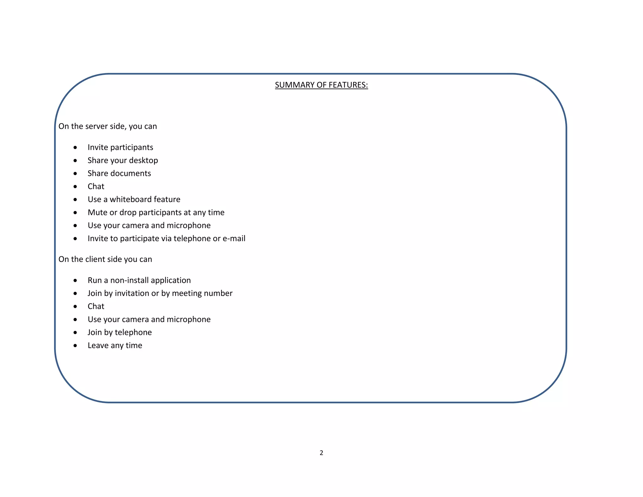 2
SUMMARY OF FEATURES:
On the server side, you can
 Invite participants
 Share your desktop
 Share documents
 Chat
 Use a whiteboard feature
 Mute or drop participants at any time
 Use your camera and microphone
 Invite to participate via telephone or e-mail
On the client side you can
 Run a non-install application
 Join by invitation or by meeting number
 Chat
 Use your camera and microphone
 Join by telephone
 Leave any time
 