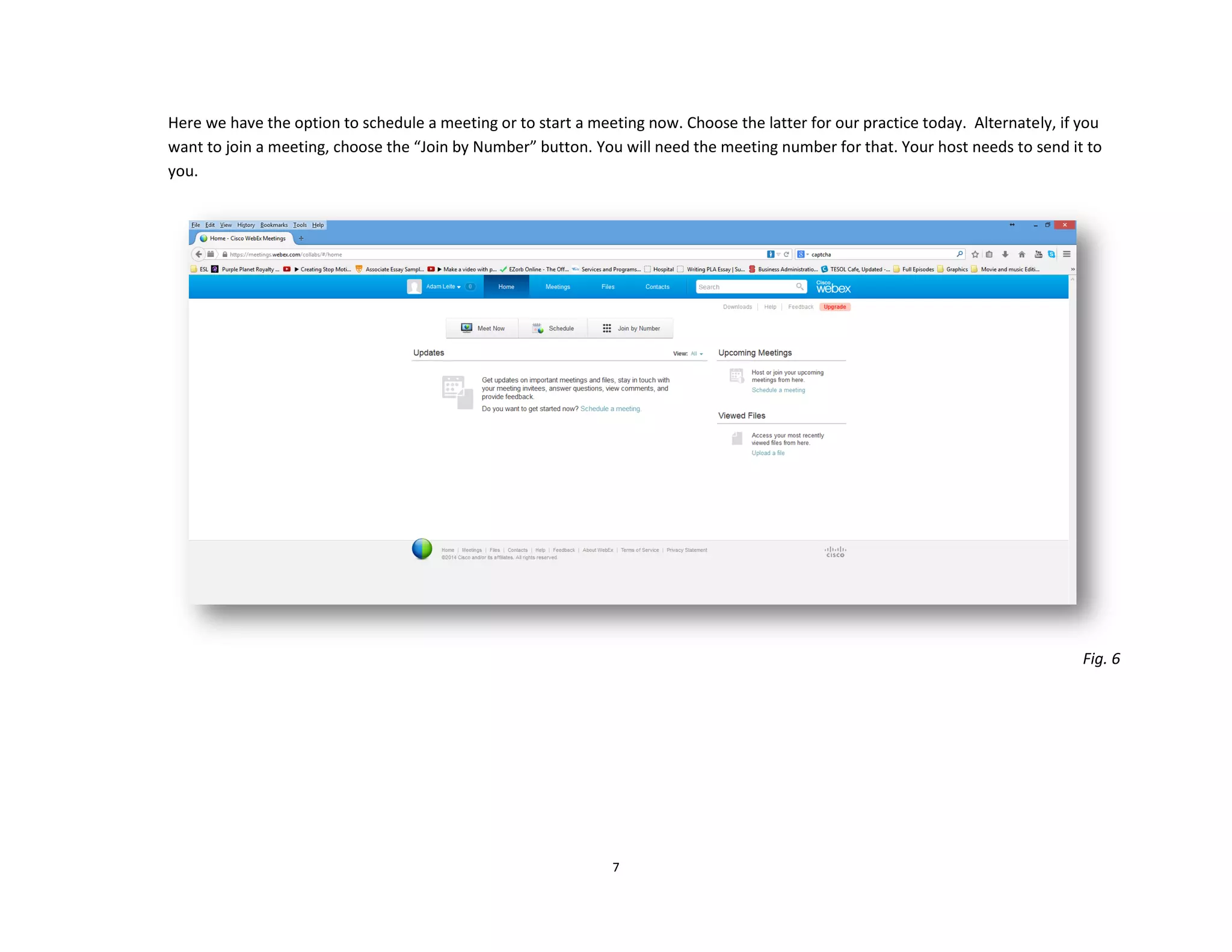 7
Here we have the option to schedule a meeting or to start a meeting now. Choose the latter for our practice today. Alternately, if you
want to join a meeting, choose the “Join by Number” button. You will need the meeting number for that. Your host needs to send it to
you.
Fig. 6
 