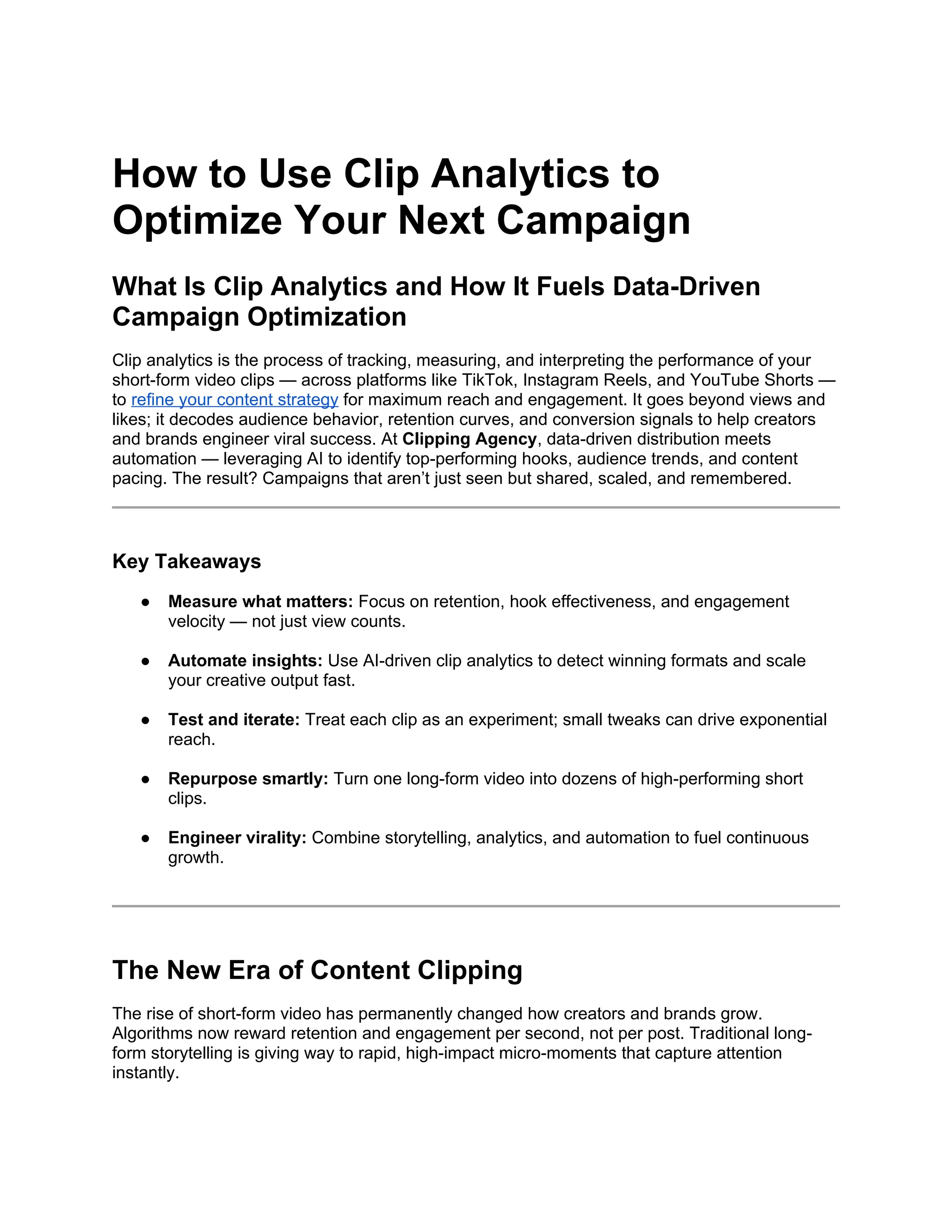 How to Use Clip Analytics to
Optimize Your Next Campaign
What Is Clip Analytics and How It Fuels Data-Driven
Campaign Optimization
Clip analytics is the process of tracking, measuring, and interpreting the performance of your
short-form video clips — across platforms like TikTok, Instagram Reels, and YouTube Shorts —
to refine your content strategy for maximum reach and engagement. It goes beyond views and
likes; it decodes audience behavior, retention curves, and conversion signals to help creators
and brands engineer viral success. At Clipping Agency, data-driven distribution meets
automation — leveraging AI to identify top-performing hooks, audience trends, and content
pacing. The result? Campaigns that aren’t just seen but shared, scaled, and remembered.
Key Takeaways
● Measure what matters: Focus on retention, hook effectiveness, and engagement
velocity — not just view counts.
● Automate insights: Use AI-driven clip analytics to detect winning formats and scale
your creative output fast.
● Test and iterate: Treat each clip as an experiment; small tweaks can drive exponential
reach.
● Repurpose smartly: Turn one long-form video into dozens of high-performing short
clips.
● Engineer virality: Combine storytelling, analytics, and automation to fuel continuous
growth.
The New Era of Content Clipping
The rise of short-form video has permanently changed how creators and brands grow.
Algorithms now reward retention and engagement per second, not per post. Traditional long-
form storytelling is giving way to rapid, high-impact micro-moments that capture attention
instantly.
 