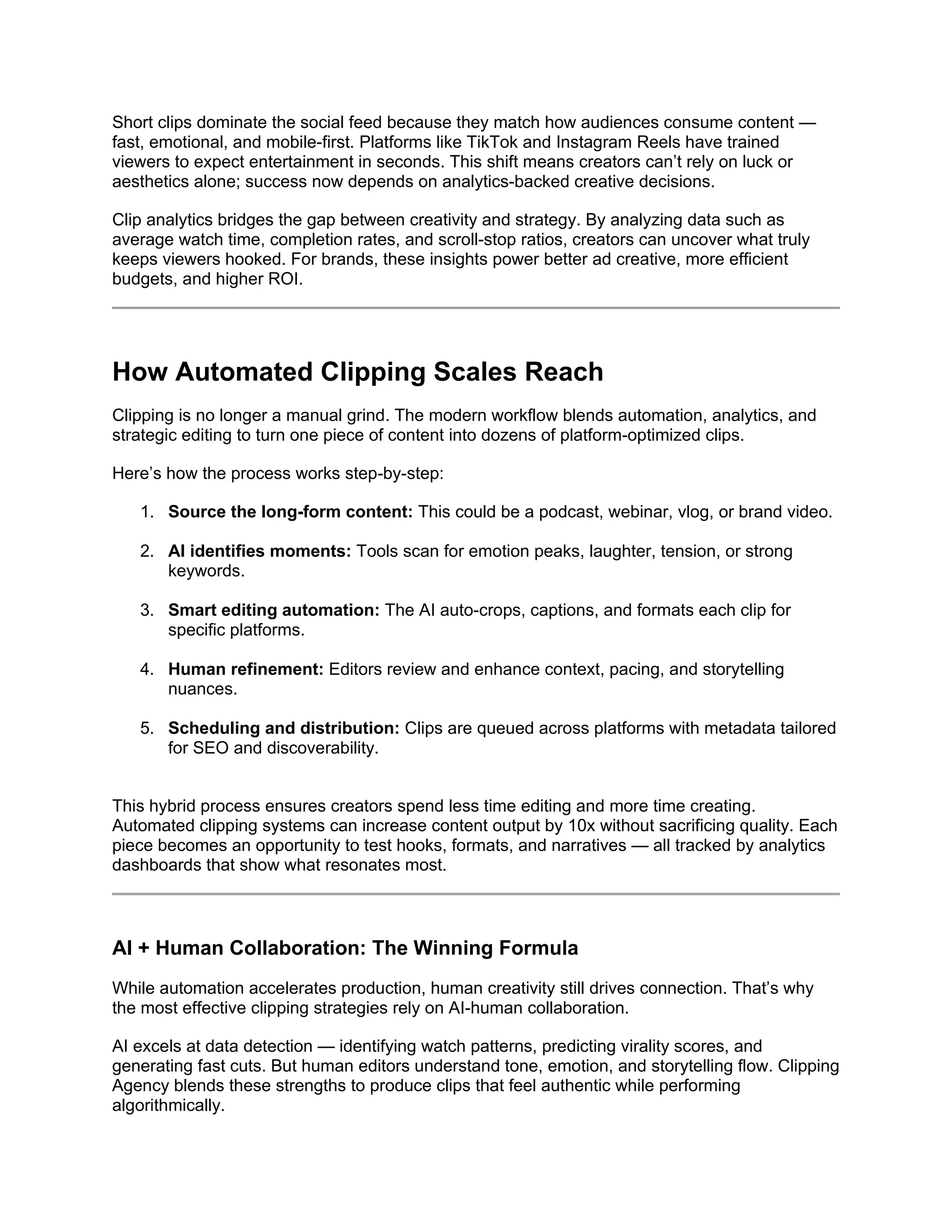 Short clips dominate the social feed because they match how audiences consume content —
fast, emotional, and mobile-first. Platforms like TikTok and Instagram Reels have trained
viewers to expect entertainment in seconds. This shift means creators can’t rely on luck or
aesthetics alone; success now depends on analytics-backed creative decisions.
Clip analytics bridges the gap between creativity and strategy. By analyzing data such as
average watch time, completion rates, and scroll-stop ratios, creators can uncover what truly
keeps viewers hooked. For brands, these insights power better ad creative, more efficient
budgets, and higher ROI.
How Automated Clipping Scales Reach
Clipping is no longer a manual grind. The modern workflow blends automation, analytics, and
strategic editing to turn one piece of content into dozens of platform-optimized clips.
Here’s how the process works step-by-step:
1. Source the long-form content: This could be a podcast, webinar, vlog, or brand video.
2. AI identifies moments: Tools scan for emotion peaks, laughter, tension, or strong
keywords.
3. Smart editing automation: The AI auto-crops, captions, and formats each clip for
specific platforms.
4. Human refinement: Editors review and enhance context, pacing, and storytelling
nuances.
5. Scheduling and distribution: Clips are queued across platforms with metadata tailored
for SEO and discoverability.
This hybrid process ensures creators spend less time editing and more time creating.
Automated clipping systems can increase content output by 10x without sacrificing quality. Each
piece becomes an opportunity to test hooks, formats, and narratives — all tracked by analytics
dashboards that show what resonates most.
AI + Human Collaboration: The Winning Formula
While automation accelerates production, human creativity still drives connection. That’s why
the most effective clipping strategies rely on AI-human collaboration.
AI excels at data detection — identifying watch patterns, predicting virality scores, and
generating fast cuts. But human editors understand tone, emotion, and storytelling flow. Clipping
Agency blends these strengths to produce clips that feel authentic while performing
algorithmically.
 