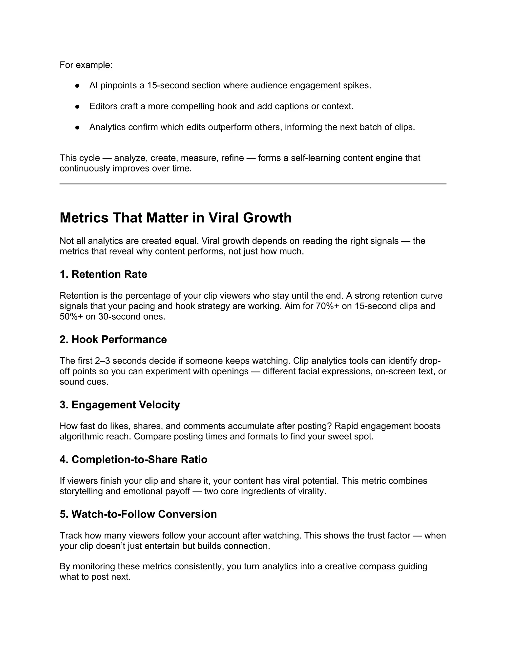 For example:
● AI pinpoints a 15-second section where audience engagement spikes.
● Editors craft a more compelling hook and add captions or context.
● Analytics confirm which edits outperform others, informing the next batch of clips.
This cycle — analyze, create, measure, refine — forms a self-learning content engine that
continuously improves over time.
Metrics That Matter in Viral Growth
Not all analytics are created equal. Viral growth depends on reading the right signals — the
metrics that reveal why content performs, not just how much.
1. Retention Rate
Retention is the percentage of your clip viewers who stay until the end. A strong retention curve
signals that your pacing and hook strategy are working. Aim for 70%+ on 15-second clips and
50%+ on 30-second ones.
2. Hook Performance
The first 2–3 seconds decide if someone keeps watching. Clip analytics tools can identify drop-
off points so you can experiment with openings — different facial expressions, on-screen text, or
sound cues.
3. Engagement Velocity
How fast do likes, shares, and comments accumulate after posting? Rapid engagement boosts
algorithmic reach. Compare posting times and formats to find your sweet spot.
4. Completion-to-Share Ratio
If viewers finish your clip and share it, your content has viral potential. This metric combines
storytelling and emotional payoff — two core ingredients of virality.
5. Watch-to-Follow Conversion
Track how many viewers follow your account after watching. This shows the trust factor — when
your clip doesn’t just entertain but builds connection.
By monitoring these metrics consistently, you turn analytics into a creative compass guiding
what to post next.
 