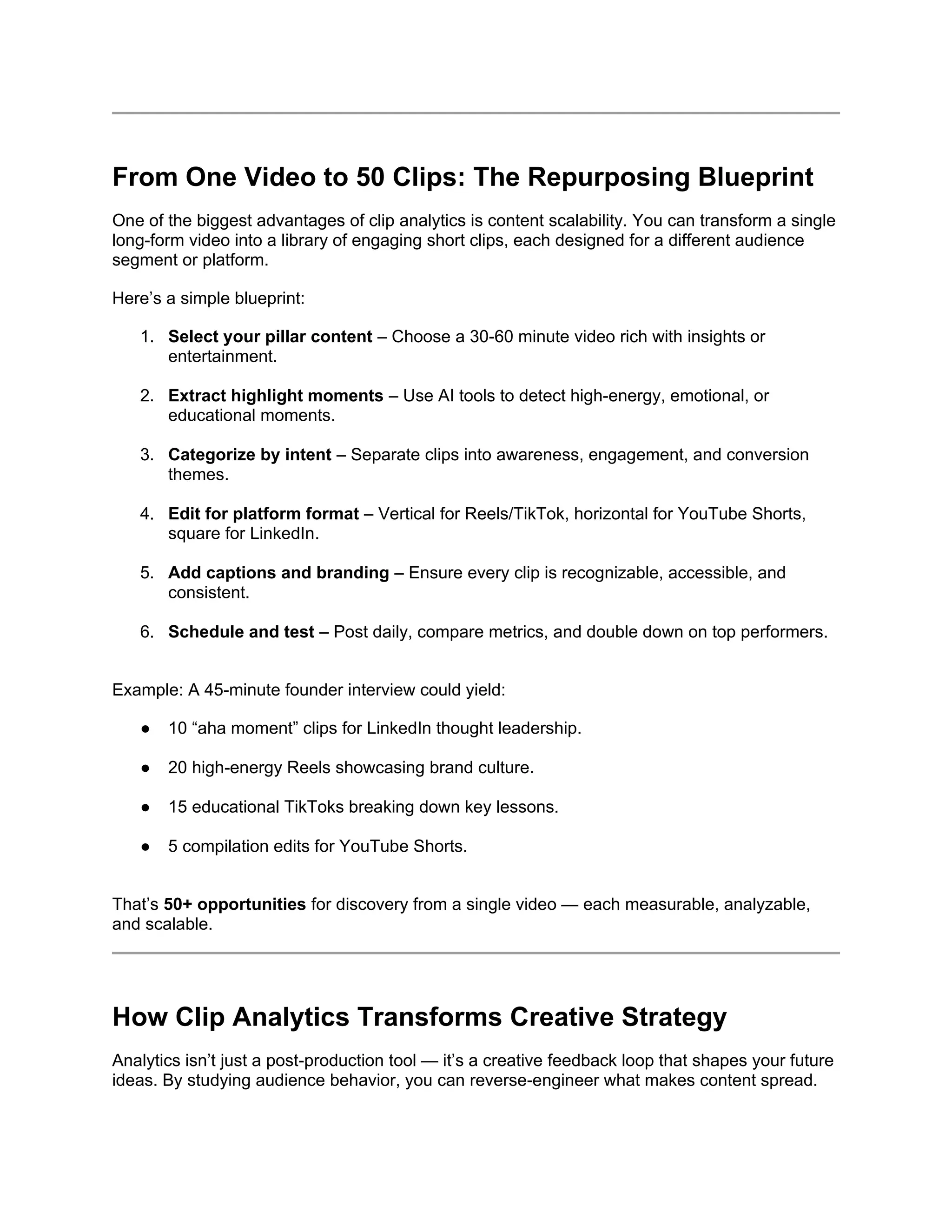 From One Video to 50 Clips: The Repurposing Blueprint
One of the biggest advantages of clip analytics is content scalability. You can transform a single
long-form video into a library of engaging short clips, each designed for a different audience
segment or platform.
Here’s a simple blueprint:
1. Select your pillar content – Choose a 30-60 minute video rich with insights or
entertainment.
2. Extract highlight moments – Use AI tools to detect high-energy, emotional, or
educational moments.
3. Categorize by intent – Separate clips into awareness, engagement, and conversion
themes.
4. Edit for platform format – Vertical for Reels/TikTok, horizontal for YouTube Shorts,
square for LinkedIn.
5. Add captions and branding – Ensure every clip is recognizable, accessible, and
consistent.
6. Schedule and test – Post daily, compare metrics, and double down on top performers.
Example: A 45-minute founder interview could yield:
● 10 “aha moment” clips for LinkedIn thought leadership.
● 20 high-energy Reels showcasing brand culture.
● 15 educational TikToks breaking down key lessons.
● 5 compilation edits for YouTube Shorts.
That’s 50+ opportunities for discovery from a single video — each measurable, analyzable,
and scalable.
How Clip Analytics Transforms Creative Strategy
Analytics isn’t just a post-production tool — it’s a creative feedback loop that shapes your future
ideas. By studying audience behavior, you can reverse-engineer what makes content spread.
 