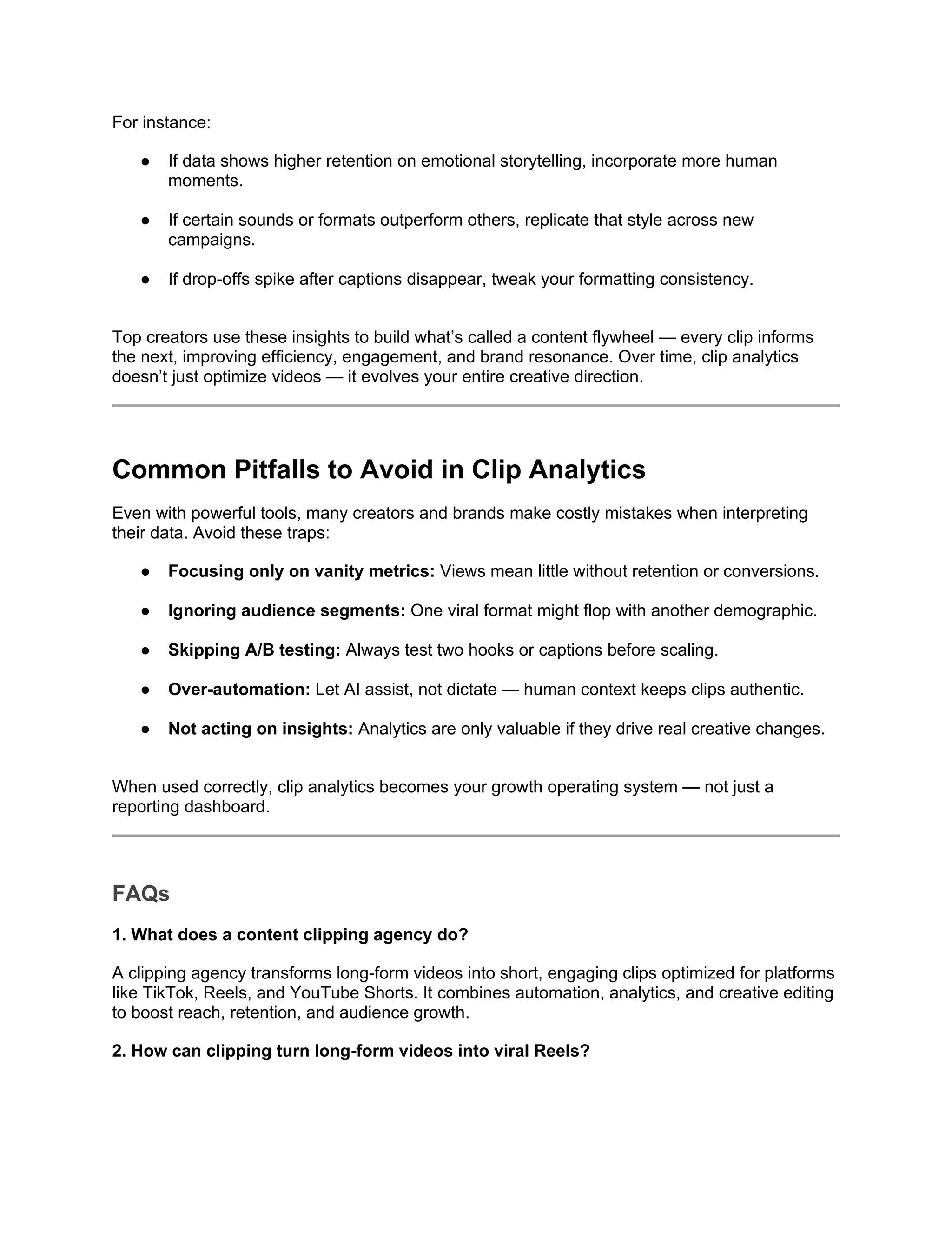 For instance:
● If data shows higher retention on emotional storytelling, incorporate more human
moments.
● If certain sounds or formats outperform others, replicate that style across new
campaigns.
● If drop-offs spike after captions disappear, tweak your formatting consistency.
Top creators use these insights to build what’s called a content flywheel — every clip informs
the next, improving efficiency, engagement, and brand resonance. Over time, clip analytics
doesn’t just optimize videos — it evolves your entire creative direction.
Common Pitfalls to Avoid in Clip Analytics
Even with powerful tools, many creators and brands make costly mistakes when interpreting
their data. Avoid these traps:
● Focusing only on vanity metrics: Views mean little without retention or conversions.
● Ignoring audience segments: One viral format might flop with another demographic.
● Skipping A/B testing: Always test two hooks or captions before scaling.
● Over-automation: Let AI assist, not dictate — human context keeps clips authentic.
● Not acting on insights: Analytics are only valuable if they drive real creative changes.
When used correctly, clip analytics becomes your growth operating system — not just a
reporting dashboard.
FAQs
1. What does a content clipping agency do?
A clipping agency transforms long-form videos into short, engaging clips optimized for platforms
like TikTok, Reels, and YouTube Shorts. It combines automation, analytics, and creative editing
to boost reach, retention, and audience growth.
2. How can clipping turn long-form videos into viral Reels?
 
