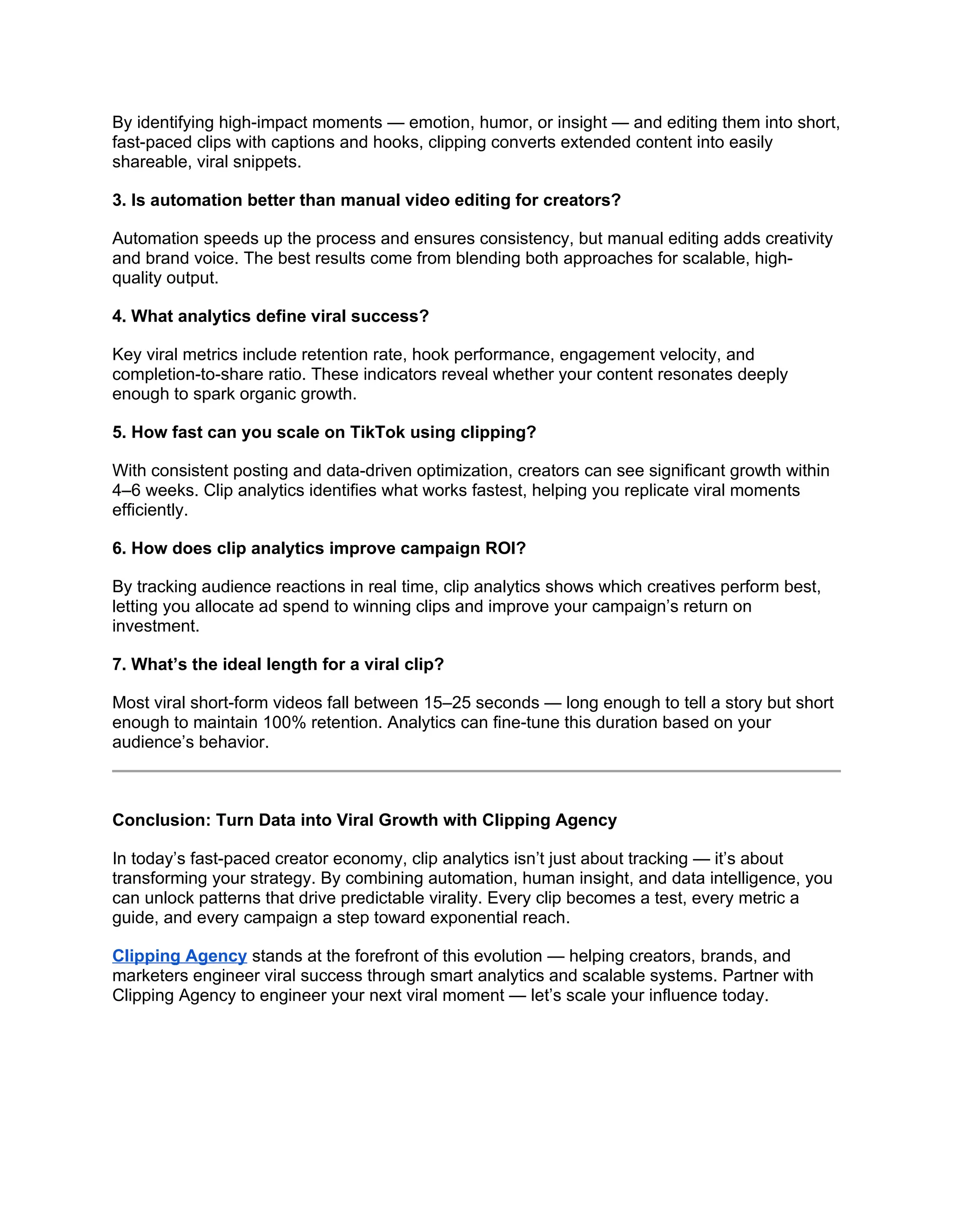By identifying high-impact moments — emotion, humor, or insight — and editing them into short,
fast-paced clips with captions and hooks, clipping converts extended content into easily
shareable, viral snippets.
3. Is automation better than manual video editing for creators?
Automation speeds up the process and ensures consistency, but manual editing adds creativity
and brand voice. The best results come from blending both approaches for scalable, high-
quality output.
4. What analytics define viral success?
Key viral metrics include retention rate, hook performance, engagement velocity, and
completion-to-share ratio. These indicators reveal whether your content resonates deeply
enough to spark organic growth.
5. How fast can you scale on TikTok using clipping?
With consistent posting and data-driven optimization, creators can see significant growth within
4–6 weeks. Clip analytics identifies what works fastest, helping you replicate viral moments
efficiently.
6. How does clip analytics improve campaign ROI?
By tracking audience reactions in real time, clip analytics shows which creatives perform best,
letting you allocate ad spend to winning clips and improve your campaign’s return on
investment.
7. What’s the ideal length for a viral clip?
Most viral short-form videos fall between 15–25 seconds — long enough to tell a story but short
enough to maintain 100% retention. Analytics can fine-tune this duration based on your
audience’s behavior.
Conclusion: Turn Data into Viral Growth with Clipping Agency
In today’s fast-paced creator economy, clip analytics isn’t just about tracking — it’s about
transforming your strategy. By combining automation, human insight, and data intelligence, you
can unlock patterns that drive predictable virality. Every clip becomes a test, every metric a
guide, and every campaign a step toward exponential reach.
Clipping Agency stands at the forefront of this evolution — helping creators, brands, and
marketers engineer viral success through smart analytics and scalable systems. Partner with
Clipping Agency to engineer your next viral moment — let’s scale your influence today.
 