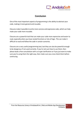 From the Resource Library of Andolasoft.Inc | Web and Mobile App Development
Company
6
Conclusion
One of the most important aspects of programming is the ability to abstract your
code, making it more general and reusable.
Closures make it possible to write more concise and expressive code, which can help
make your code more reusable.
Closures are a powerful tool that can make your code more expressive and easier to
read, especially when you have nested functions or lots of logic. This can make it
difficult to read and follow the code in certain scenarios.
Closures are a very useful programming tool, but they can also be powerful enough
to be dangerous if not used correctly. If you’re not sure how to use them, then
please book a free consultation with us to get clarification or if you just want to make
sure you’re using them the right way, then make sure you cross check them before
continuing.
 