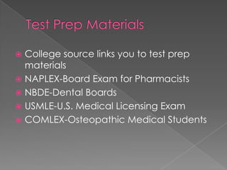  College source links you to test prep
  materials
 NAPLEX-Board Exam for Pharmacists
 NBDE-Dental Boards
 USMLE-U.S. Medical Licensing Exam
 COMLEX-Osteopathic Medical Students
 
