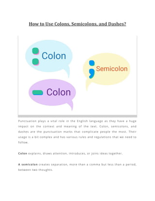 How to Use Colons, Semicolons, and Dashes?
Punctuation plays a vital role in the English language as they have a huge
impact on the context and meaning of the text. Colon, semicolons, and
dashes are the punctuation marks that complicate people the most. Their
usage is a bit complex and has various rules and regulations that we need to
follow.
Colon explains, draws attention, introduces, or joins ideas together.
A semicolon creates separation, more than a comma but less than a period,
between two thoughts.
 