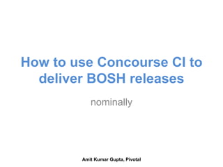 How to use Concourse CI to
deliver BOSH releases
nominally
Amit Kumar Gupta, Pivotal
 