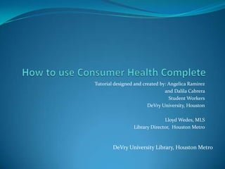 How to use Consumer Health Complete Tutorial designed and created by: Angelica Ramirez  and Dalila Cabrera  Student Workers DeVry University, Houston Lloyd Wedes, MLS   Library Director,  Houston Metro DeVry University Library, Houston Metro 