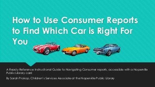 How to Use Consumer Reports
to Find Which Car is Right For
You
A Ready Reference Instructional Guide to Navigating Consumer reports, accessible with a Naperville
Public Library card

By Sarah Prokop, Children’s Services Associate at the Naperville Public Library

 