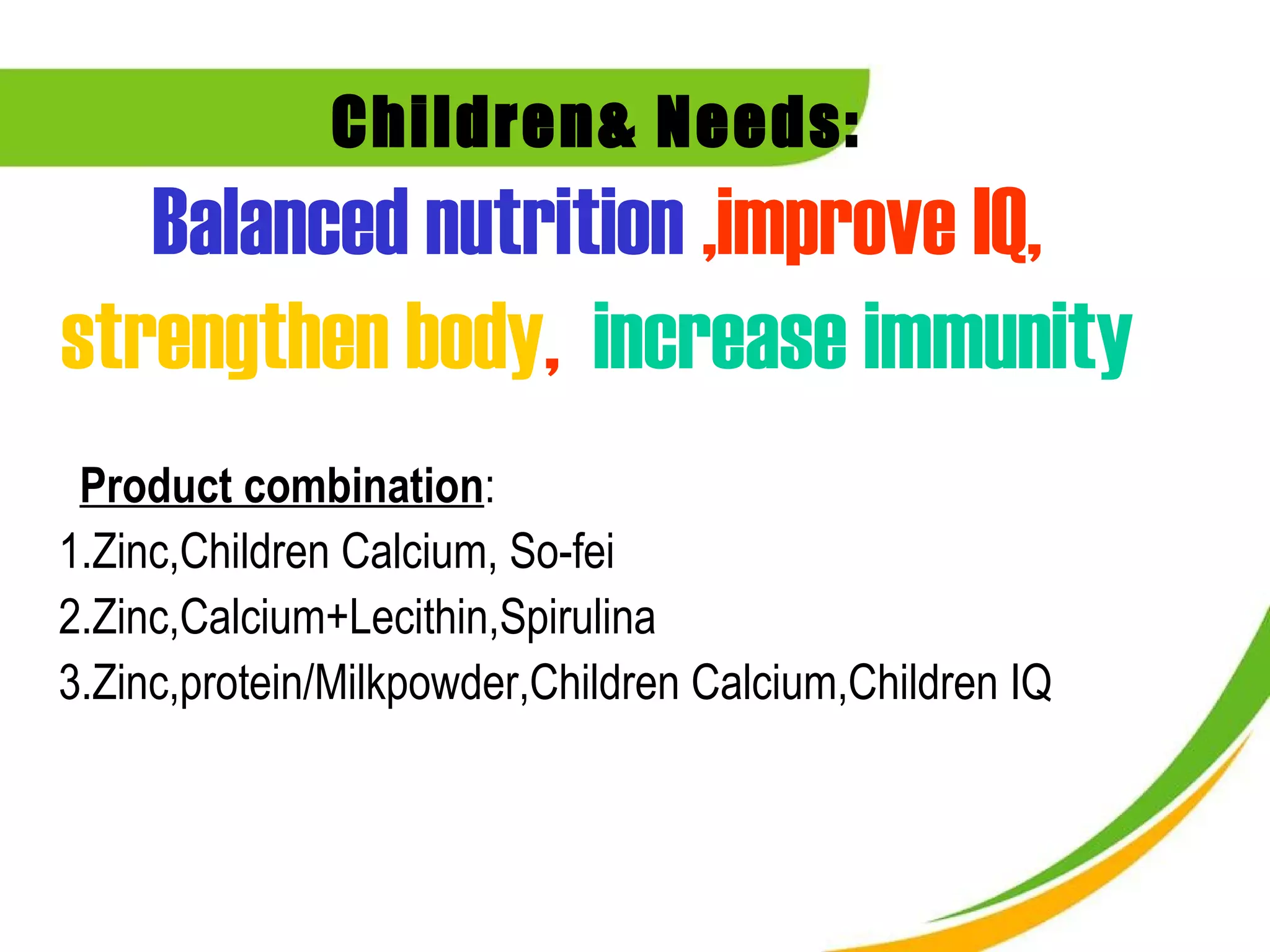 Children& Needs:
   Balanced nutrition ,improve IQ,
strengthen body, increase immunity
 Product combination:
1.Zinc,Children Calcium, So-fei
2.Zinc,Calcium+Lecithin,Spirulina
3.Zinc,protein/Milkpowder,Children Calcium,Children IQ
 