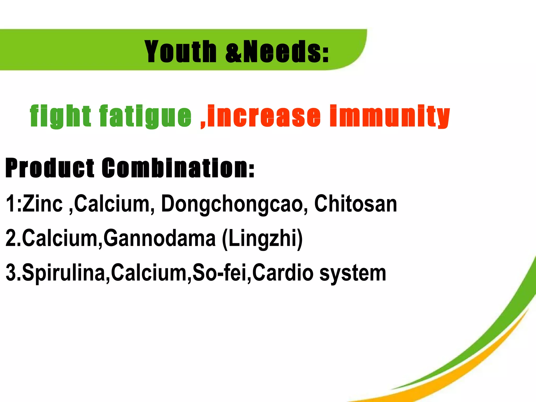 Youth &Needs:

  fight fatigue ,increase immunity
Product Combination:
1:Zinc ,Calcium, Dongchongcao, Chitosan
2.Calcium,Gannodama (Lingzhi)
3.Spirulina,Calcium,So-fei,Cardio system
 