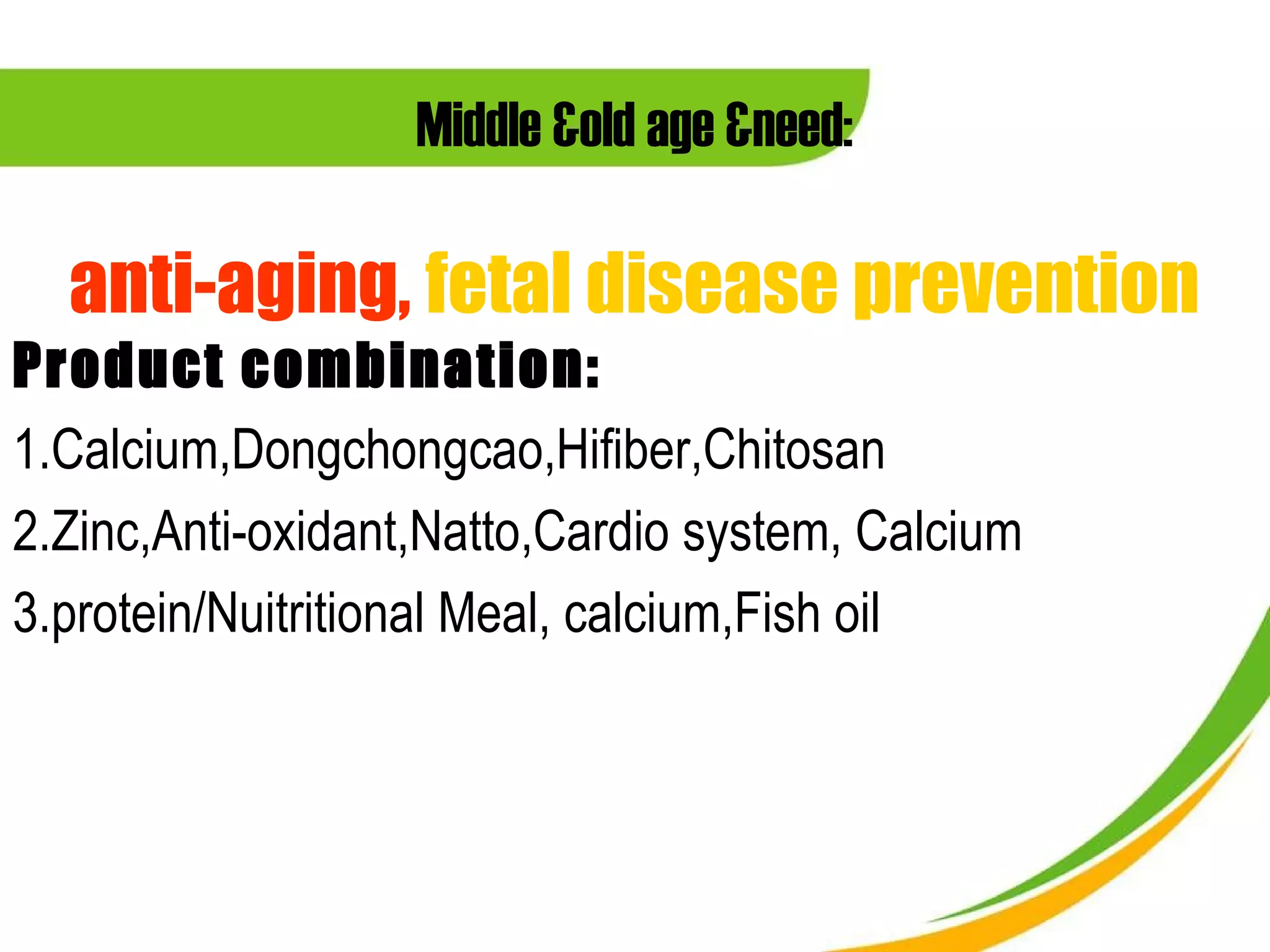 Middle &old age &need:

  anti-aging, fetal disease prevention
Product combination:
1.Calcium,Dongchongcao,Hifiber,Chitosan
2.Zinc,Anti-oxidant,Natto,Cardio system, Calcium
3.protein/Nuitritional Meal, calcium,Fish oil
 