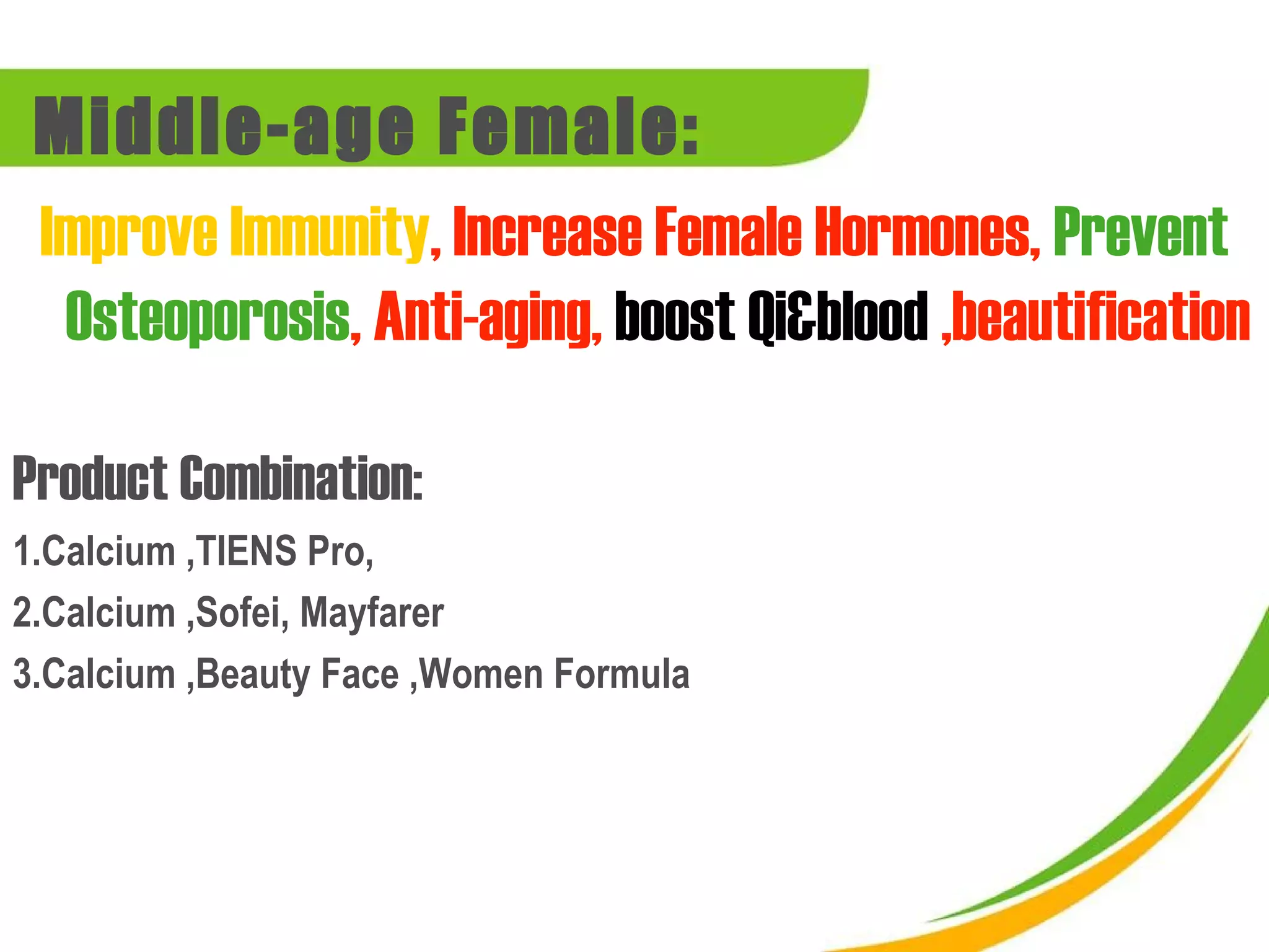 Middle-age Female:
 Improve Immunity, Increase Female Hormones, Prevent
  Osteoporosis, Anti-aging, boost Qi&blood ,beautification

Product Combination:
1.Calcium ,TIENS Pro,
2.Calcium ,Sofei, Mayfarer
3.Calcium ,Beauty Face ,Women Formula
 