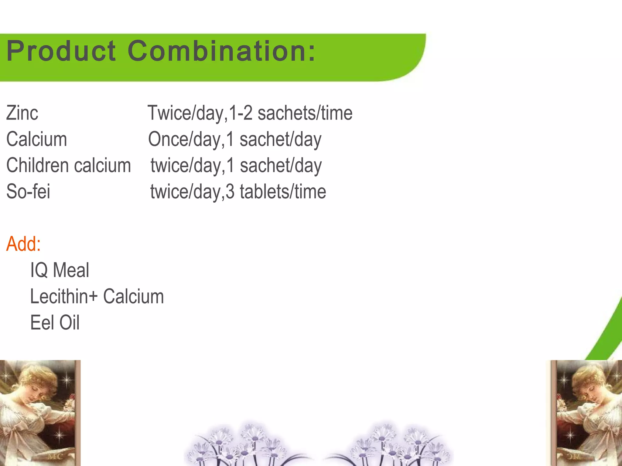 Product Combination:

Zinc               Twice/day,1-2 sachets/time
Calcium            Once/day,1 sachet/day
Children calcium   twice/day,1 sachet/day
So-fei             twice/day,3 tablets/time

Add:
  IQ Meal
  Lecithin+ Calcium
  Eel Oil
 