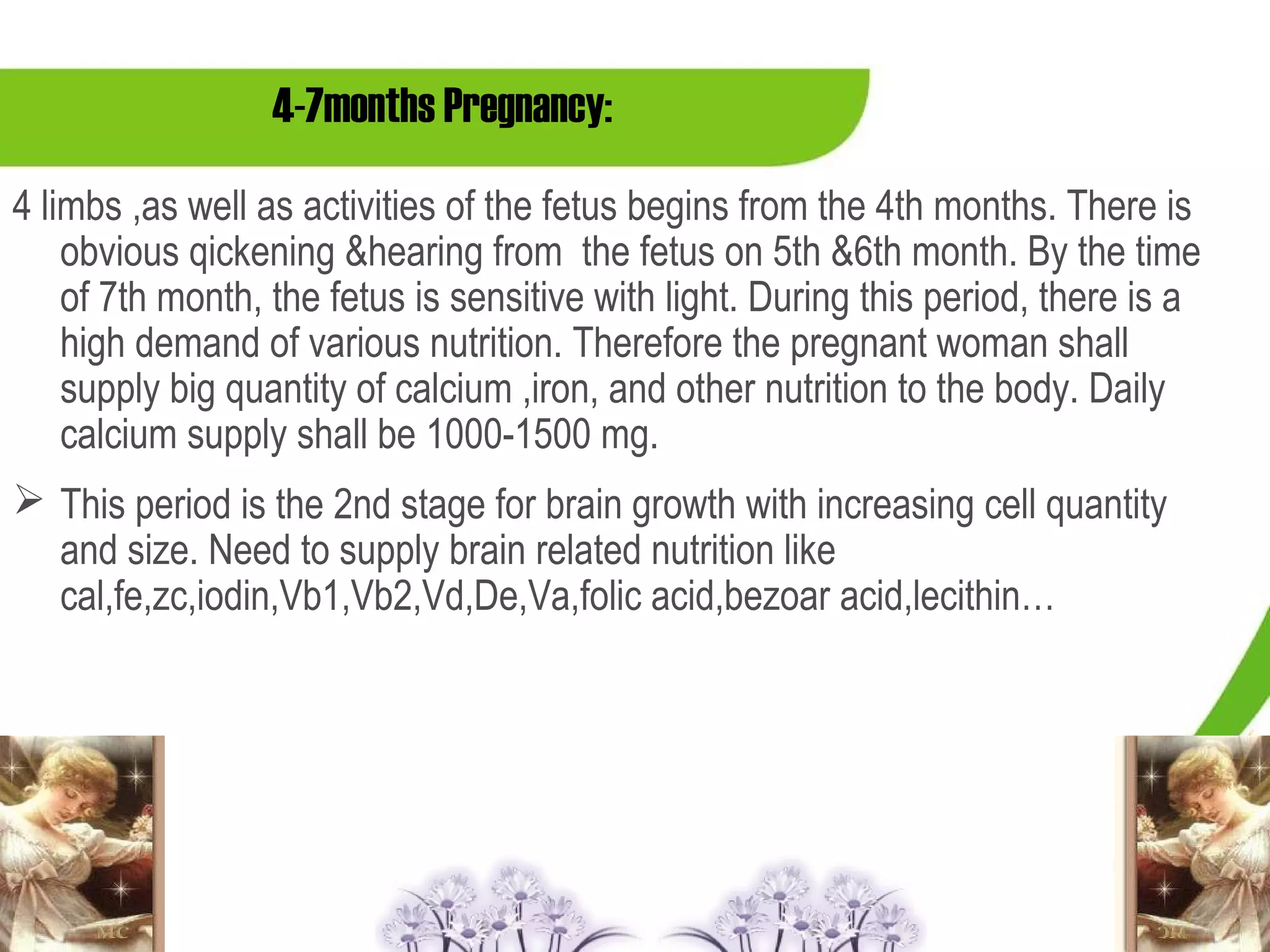 4-7months Pregnancy:
4 limbs ,as well as activities of the fetus begins from the 4th months. There is
    obvious qickening &hearing from the fetus on 5th &6th month. By the time
    of 7th month, the fetus is sensitive with light. During this period, there is a
    high demand of various nutrition. Therefore the pregnant woman shall
    supply big quantity of calcium ,iron, and other nutrition to the body. Daily
    calcium supply shall be 1000-1500 mg.
 This period is the 2nd stage for brain growth with increasing cell quantity
  and size. Need to supply brain related nutrition like
  cal,fe,zc,iodin,Vb1,Vb2,Vd,De,Va,folic acid,bezoar acid,lecithin…
 