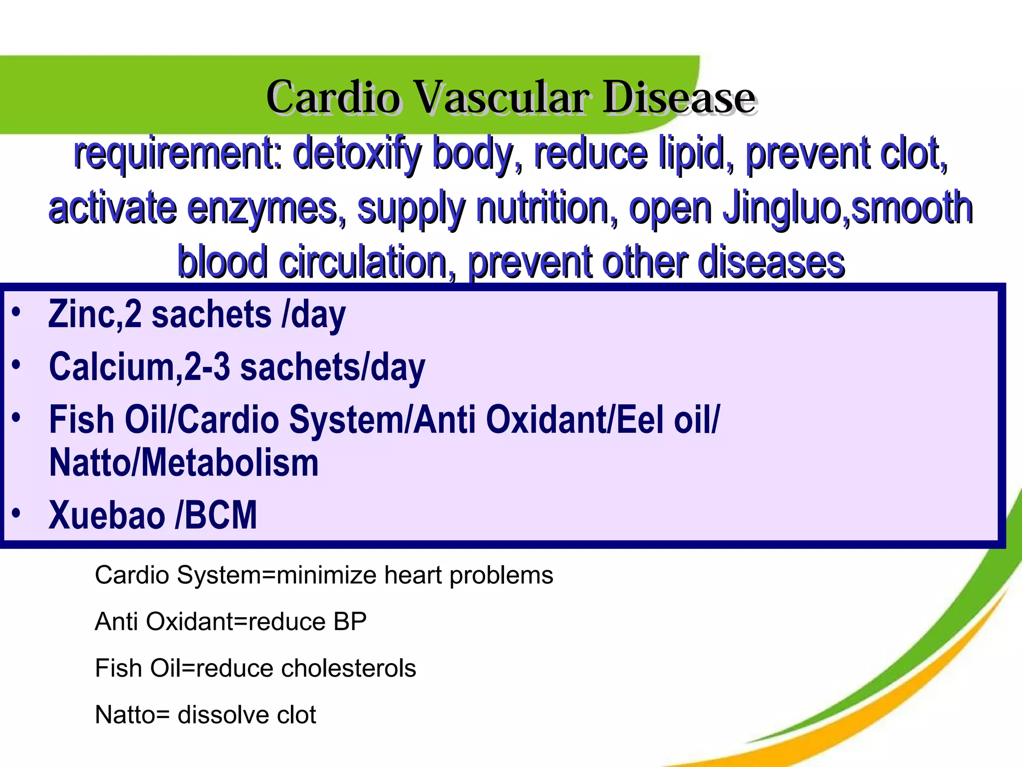Cardio Vascular Disease
   requirement: detoxify body, reduce lipid, prevent clot,
  activate enzymes, supply nutrition, open Jingluo,smooth
          blood circulation, prevent other diseases
• Zinc,2 sachets /day
• Calcium,2-3 sachets/day
• Fish Oil/Cardio System/Anti Oxidant/Eel oil/
  Natto/Metabolism
• Xuebao /BCM
     Cardio System=minimize heart problems
     Anti Oxidant=reduce BP
     Fish Oil=reduce cholesterols
     Natto= dissolve clot
 