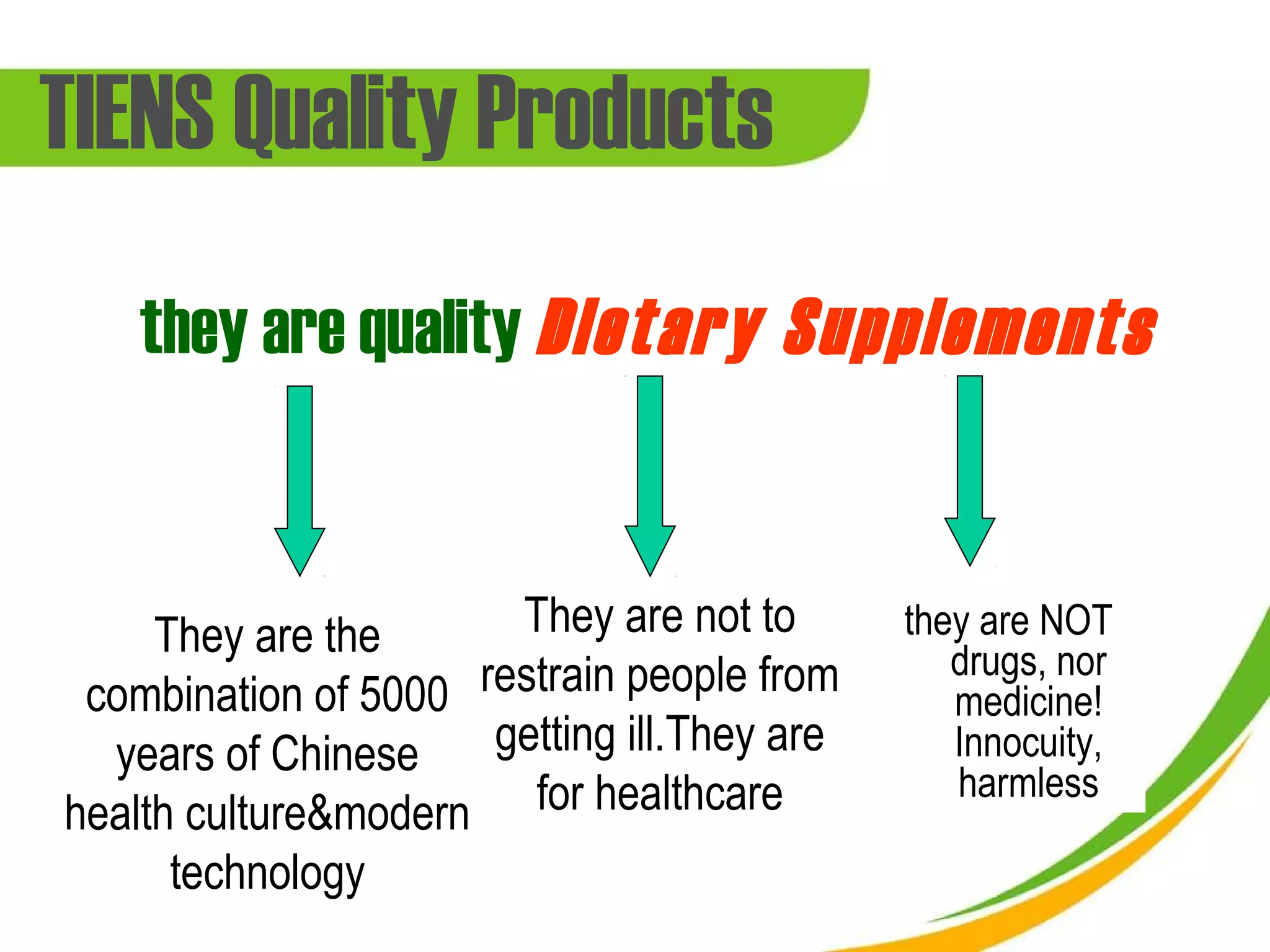 TIENS Quality Products
    they are quality Dietary Supplements


     They are the      They are not to       they are NOT
                                                drugs, nor
 combination of 5000 restrain people from       medicine!
  years of Chinese    getting ill.They are      Innocuity,
                                                harmless
health culture&modern for healthcare
      technology
 