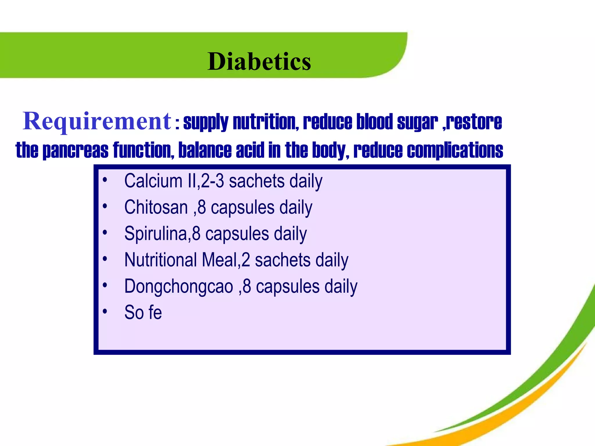 Diabetics

 Requirement : supply nutrition, reduce blood sugar ,restore
the pancreas function, balance acid in the body, reduce complications
            •   Calcium II,2-3 sachets daily
            •   Chitosan ,8 capsules daily
            •   Spirulina,8 capsules daily
            •   Nutritional Meal,2 sachets daily
            •   Dongchongcao ,8 capsules daily
            •   So fe
 