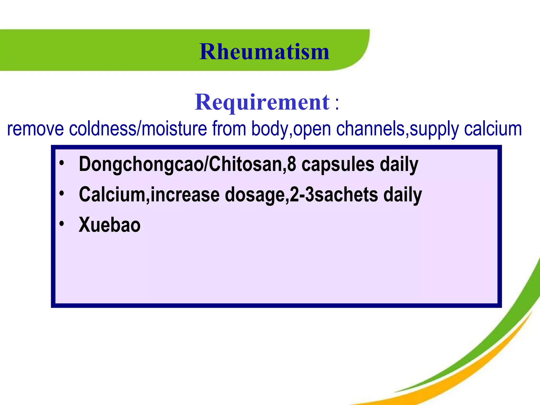 Rheumatism

                      Requirement :
remove coldness/moisture from body,open channels,supply calcium
      • Dongchongcao/Chitosan,8 capsules daily
      • Calcium,increase dosage,2-3sachets daily
      • Xuebao
 