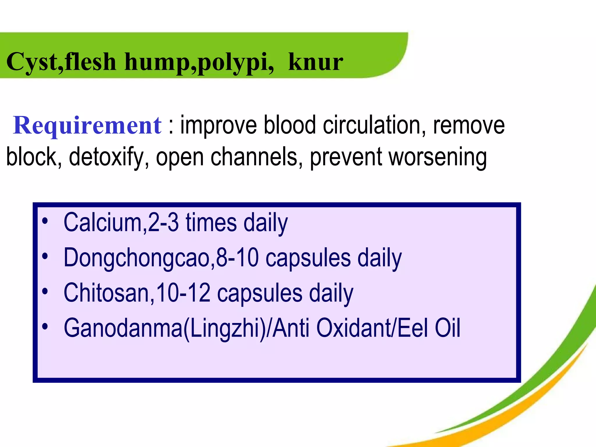 Cyst,flesh hump,polypi, knur

 Requirement : improve blood circulation, remove
block, detoxify, open channels, prevent worsening

   •   Calcium,2-3 times daily
   •   Dongchongcao,8-10 capsules daily
   •   Chitosan,10-12 capsules daily
   •   Ganodanma(Lingzhi)/Anti Oxidant/Eel Oil
 
