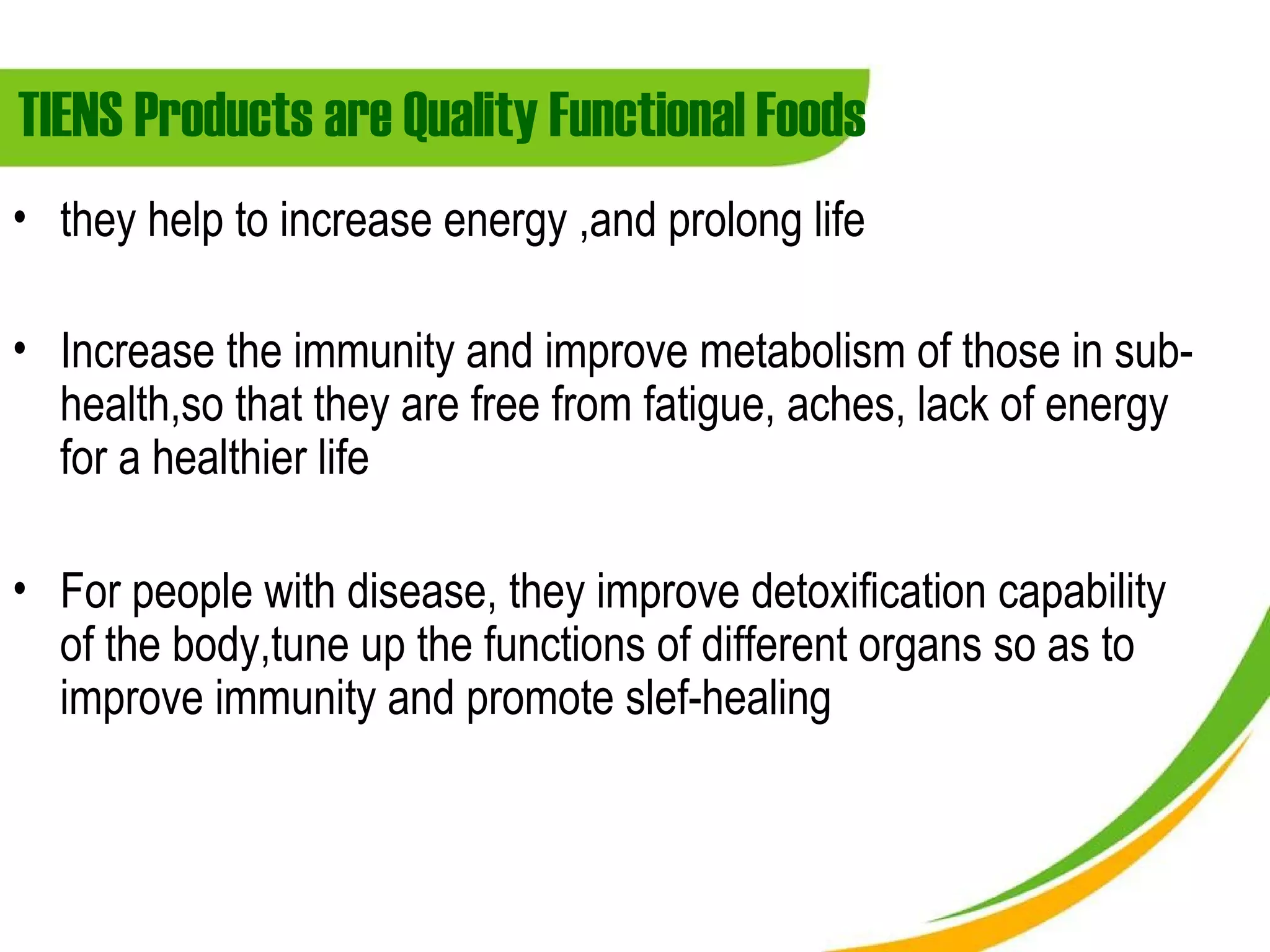 TIENS Products are Quality Functional Foods
• they help to increase energy ,and prolong life

• Increase the immunity and improve metabolism of those in sub-
  health,so that they are free from fatigue, aches, lack of energy
  for a healthier life

• For people with disease, they improve detoxification capability
  of the body,tune up the functions of different organs so as to
  improve immunity and promote slef-healing
 