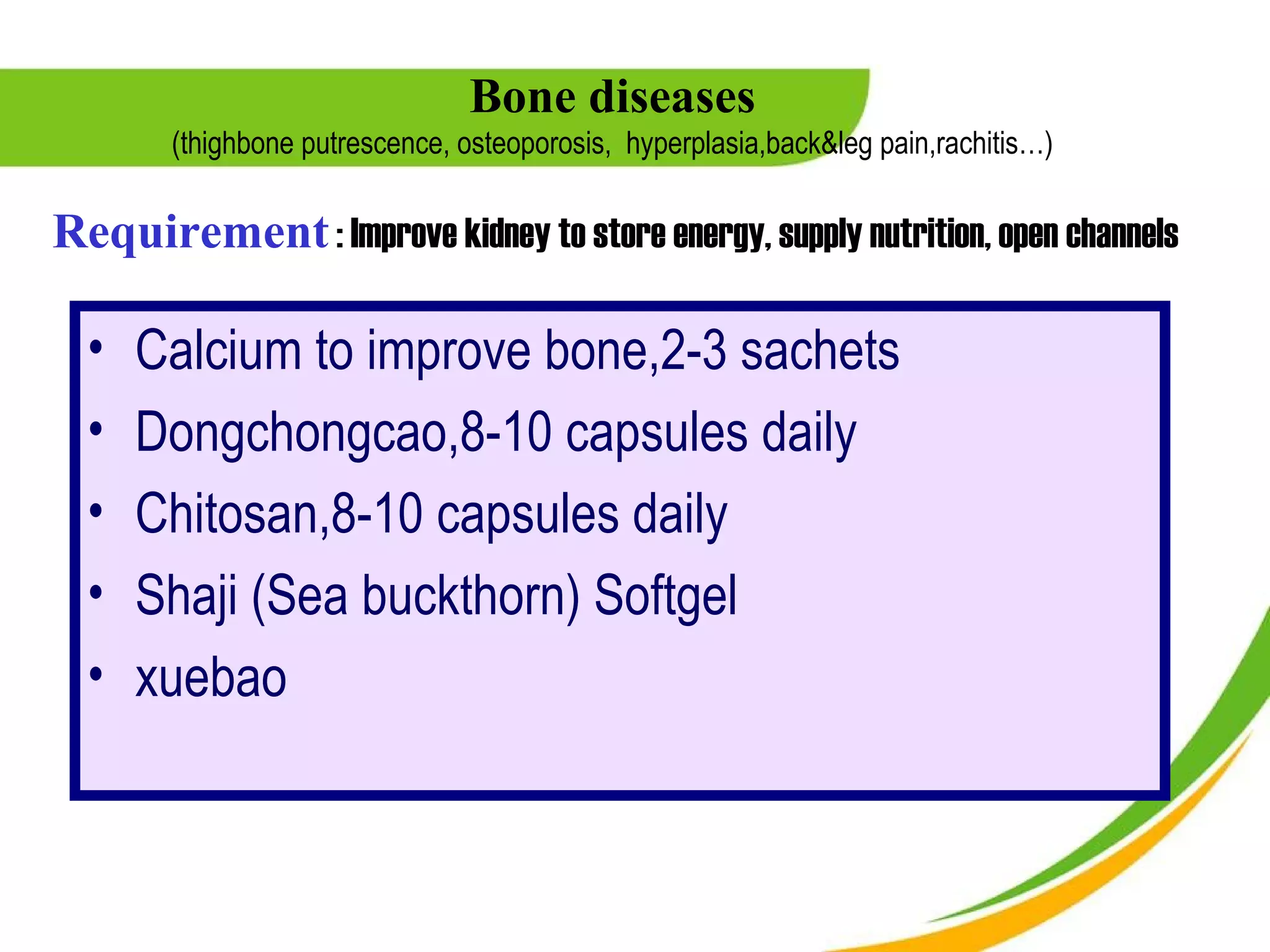Bone diseases
        (thighbone putrescence, osteoporosis, hyperplasia,back&leg pain,rachitis…)

Requirement : Improve kidney to store energy, supply nutrition, open channels

  •   Calcium to improve bone,2-3 sachets
  •   Dongchongcao,8-10 capsules daily
  •   Chitosan,8-10 capsules daily
  •   Shaji (Sea buckthorn) Softgel
  •   xuebao
 