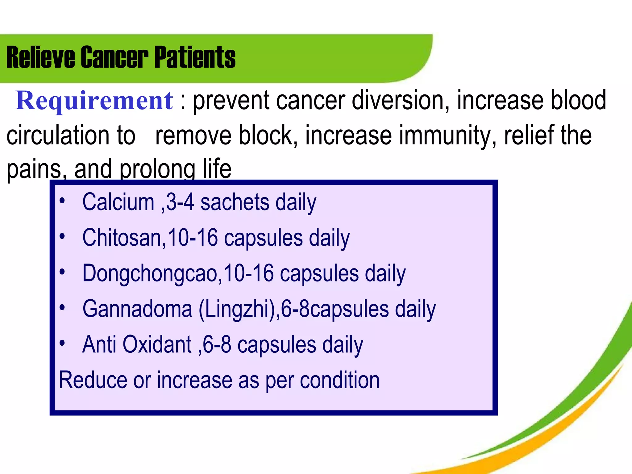 Relieve Cancer Patients
 Requirement : prevent cancer diversion, increase blood
circulation to remove block, increase immunity, relief the
pains, and prolong life
     • Calcium ,3-4 sachets daily
     • Chitosan,10-16 capsules daily
     • Dongchongcao,10-16 capsules daily
     • Gannadoma (Lingzhi),6-8capsules daily
     • Anti Oxidant ,6-8 capsules daily
     Reduce or increase as per condition
 