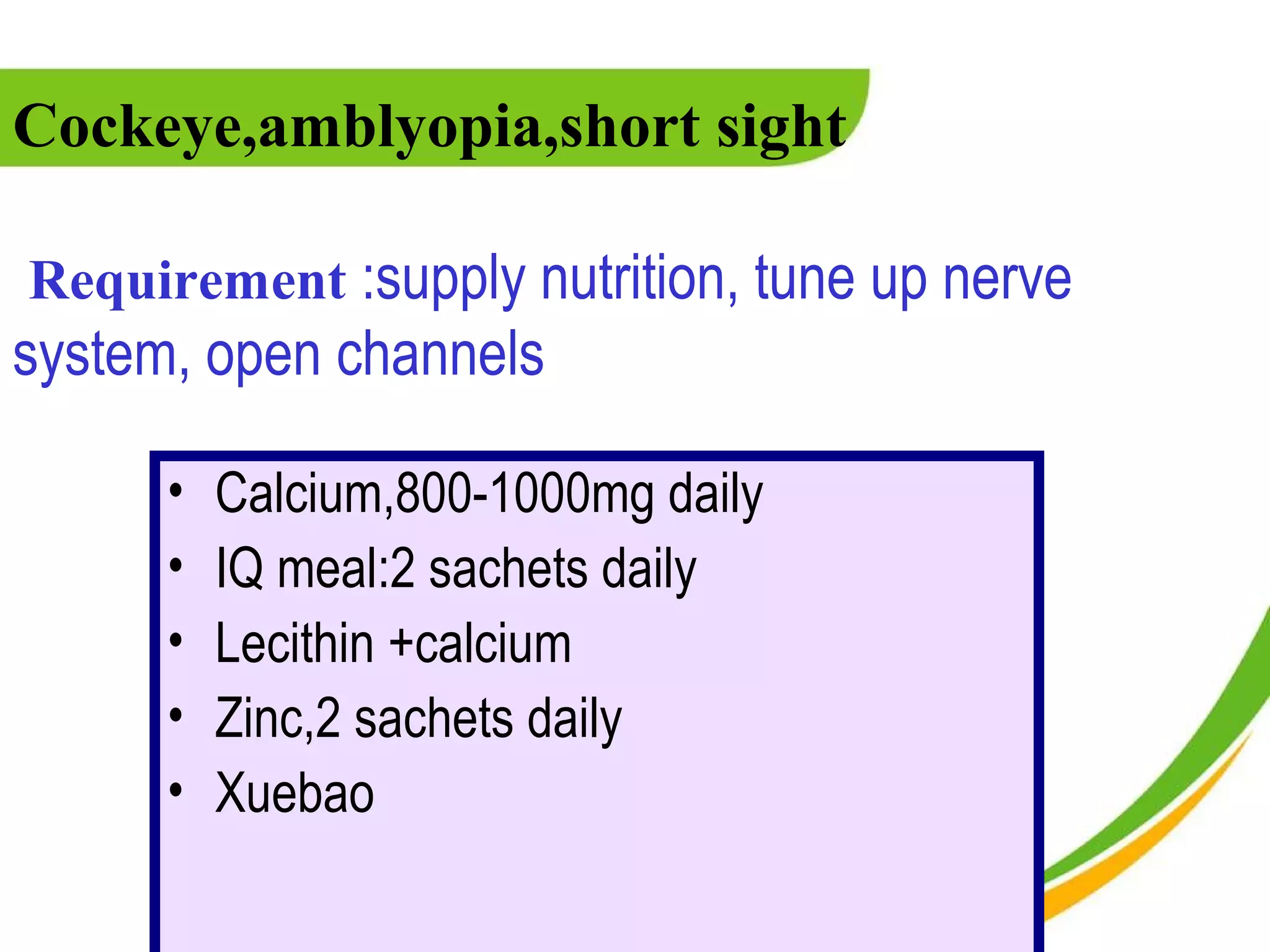 Cockeye,amblyopia,short sight

Requirement :supply nutrition, tune up nerve
system, open channels

      •   Calcium,800-1000mg daily
      •   IQ meal:2 sachets daily
      •   Lecithin +calcium
      •   Zinc,2 sachets daily
      •   Xuebao
 