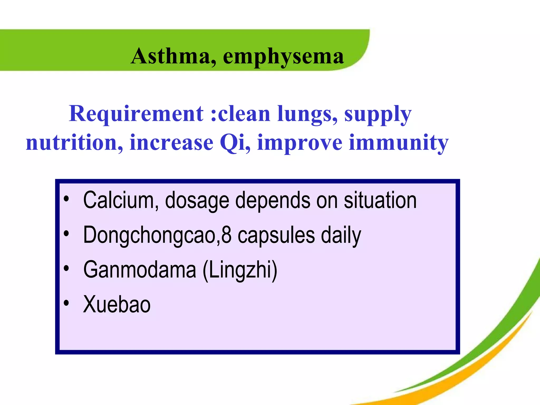 Asthma, emphysema

    Requirement :clean lungs, supply
nutrition, increase Qi, improve immunity

   •   Calcium, dosage depends on situation
   •   Dongchongcao,8 capsules daily
   •   Ganmodama (Lingzhi)
   •   Xuebao
 