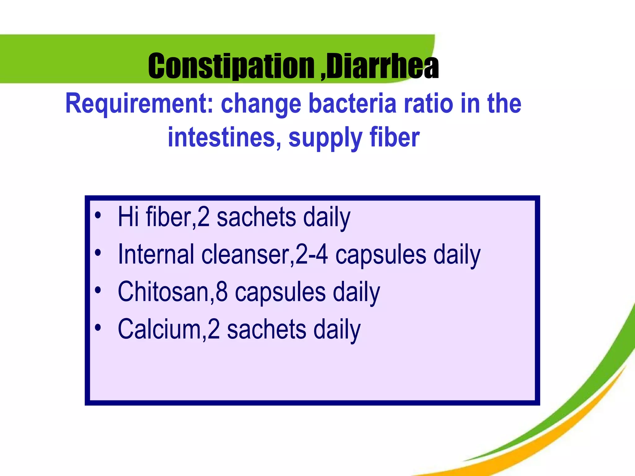 Constipation ,Diarrhea
Requirement: change bacteria ratio in the
        intestines, supply fiber

  •   Hi fiber,2 sachets daily
  •   Internal cleanser,2-4 capsules daily
  •   Chitosan,8 capsules daily
  •   Calcium,2 sachets daily
 