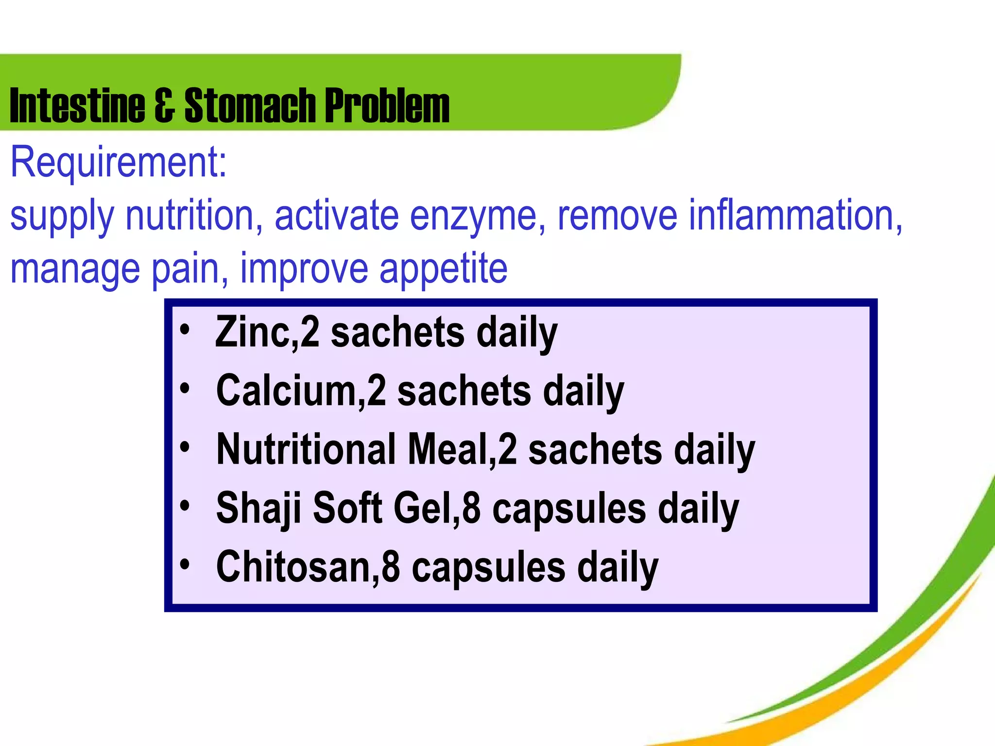 Intestine & Stomach Problem
Requirement:
supply nutrition, activate enzyme, remove inflammation,
manage pain, improve appetite
          • Zinc,2 sachets daily
          • Calcium,2 sachets daily
          • Nutritional Meal,2 sachets daily
          • Shaji Soft Gel,8 capsules daily
          • Chitosan,8 capsules daily
 
