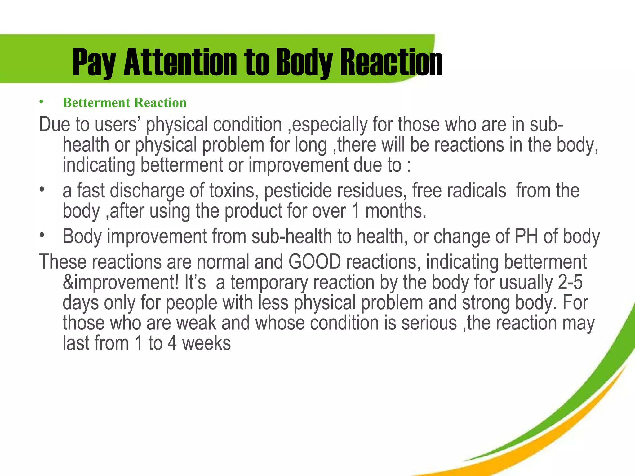 Pay Attention to Body Reaction
•   Betterment Reaction
Due to users’ physical condition ,especially for those who are in sub-
  health or physical problem for long ,there will be reactions in the body,
  indicating betterment or improvement due to :
• a fast discharge of toxins, pesticide residues, free radicals from the
  body ,after using the product for over 1 months.
• Body improvement from sub-health to health, or change of PH of body
These reactions are normal and GOOD reactions, indicating betterment
  &improvement! It’s a temporary reaction by the body for usually 2-5
  days only for people with less physical problem and strong body. For
  those who are weak and whose condition is serious ,the reaction may
  last from 1 to 4 weeks
 