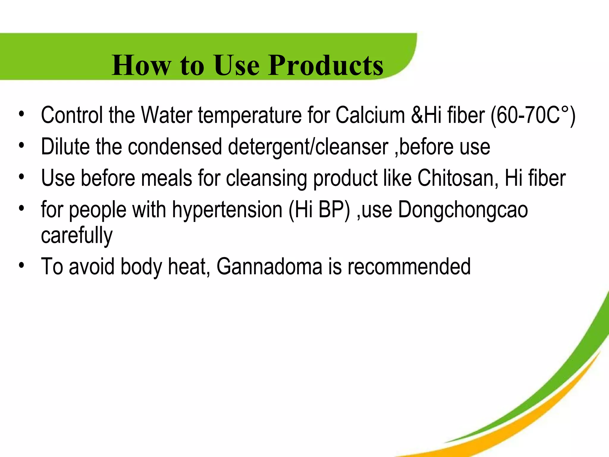 How to Use Products
• Control the Water temperature for Calcium &Hi fiber (60-70C°)
• Dilute the condensed detergent/cleanser ,before use
• Use before meals for cleansing product like Chitosan, Hi fiber
• for people with hypertension (Hi BP) ,use Dongchongcao
  carefully
• To avoid body heat, Gannadoma is recommended
 