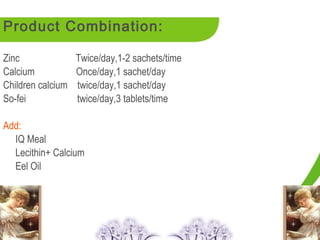 Product Combination:

Zinc               Twice/day,1-2 sachets/time
Calcium            Once/day,1 sachet/day
Children calcium   twice/day,1 sachet/day
So-fei             twice/day,3 tablets/time

Add:
  IQ Meal
  Lecithin+ Calcium
  Eel Oil
 