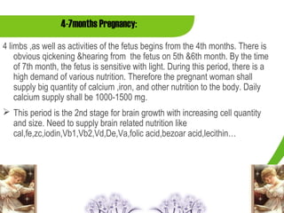 4-7months Pregnancy:
4 limbs ,as well as activities of the fetus begins from the 4th months. There is
    obvious qickening &hearing from the fetus on 5th &6th month. By the time
    of 7th month, the fetus is sensitive with light. During this period, there is a
    high demand of various nutrition. Therefore the pregnant woman shall
    supply big quantity of calcium ,iron, and other nutrition to the body. Daily
    calcium supply shall be 1000-1500 mg.
 This period is the 2nd stage for brain growth with increasing cell quantity
  and size. Need to supply brain related nutrition like
  cal,fe,zc,iodin,Vb1,Vb2,Vd,De,Va,folic acid,bezoar acid,lecithin…
 